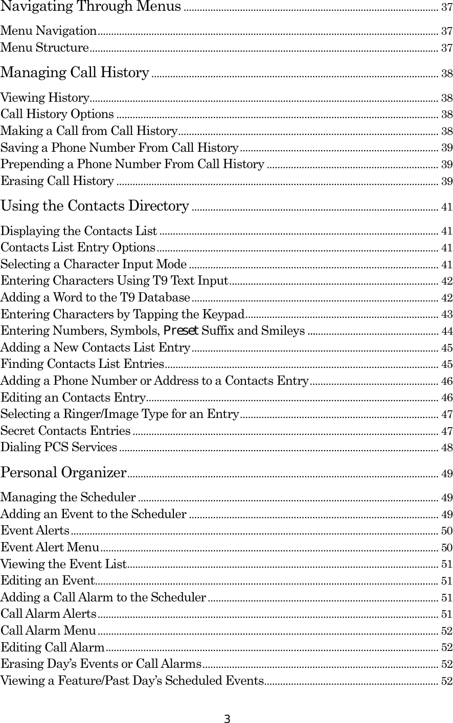  3 Navigating Through Menus ............................................................................................... 37 Menu Navigation............................................................................................................................... 37 Menu Structure.................................................................................................................................. 37 Managing Call History........................................................................................................... 38 Viewing History.................................................................................................................................. 38 Call History Options ........................................................................................................................ 38 Making a Call from Call History................................................................................................. 38 Saving a Phone Number From Call History.......................................................................... 39 Prepending a Phone Number From Call History ................................................................ 39 Erasing Call History ........................................................................................................................ 39 Using the Contacts Directory ............................................................................................ 41 Displaying the Contacts List ........................................................................................................ 41 Contacts List Entry Options......................................................................................................... 41 Selecting a Character Input Mode............................................................................................. 41 Entering Characters Using T9 Text Input.............................................................................. 42 Adding a Word to the T9 Database............................................................................................ 42 Entering Characters by Tapping the Keypad........................................................................ 43 Entering Numbers, Symbols, Preset Suffix and Smileys ................................................. 44 Adding a New Contacts List Entry............................................................................................ 45 Finding Contacts List Entries...................................................................................................... 45 Adding a Phone Number or Address to a Contacts Entry................................................ 46 Editing an Contacts Entry............................................................................................................. 46 Selecting a Ringer/Image Type for an Entry.......................................................................... 47 Secret Contacts Entries .................................................................................................................. 47 Dialing PCS Services ....................................................................................................................... 48 Personal Organizer.................................................................................................................... 49 Managing the Scheduler ................................................................................................................ 49 Adding an Event to the Scheduler ............................................................................................. 49 Event Alerts......................................................................................................................................... 50 Event Alert Menu.............................................................................................................................. 50 Viewing the Event List.................................................................................................................... 51 Editing an Event................................................................................................................................51 Adding a Call Alarm to the Scheduler...................................................................................... 51 Call Alarm Alerts............................................................................................................................... 51 Call Alarm Menu............................................................................................................................... 52 Editing Call Alarm............................................................................................................................ 52 Erasing Day’s Events or Call Alarms........................................................................................ 52 Viewing a Feature/Past Day’s Scheduled Events................................................................. 52 