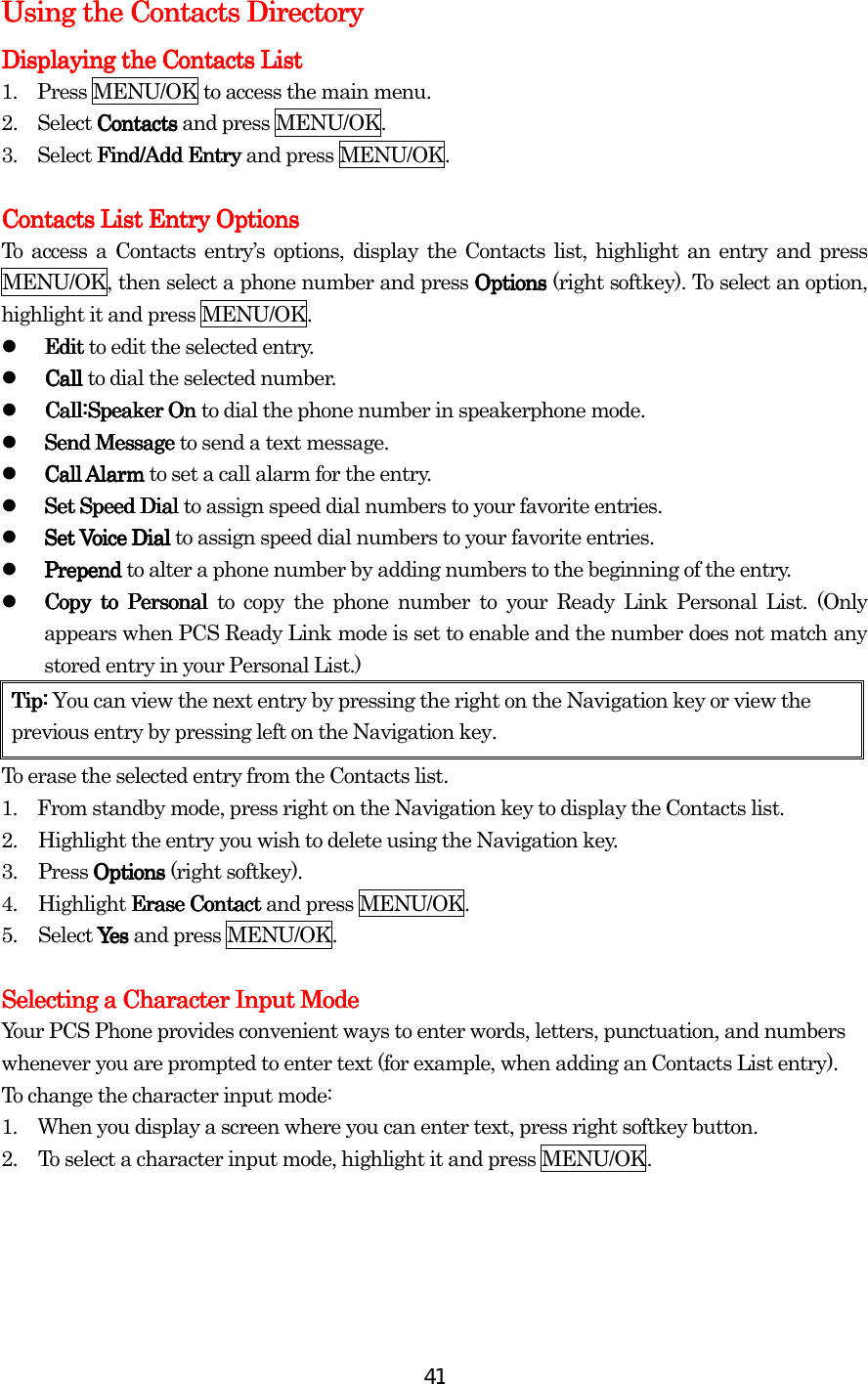  41Using the Contacts DirectoryUsing the Contacts DirectoryUsing the Contacts DirectoryUsing the Contacts Directory    Displaying the Contacts ListDisplaying the Contacts ListDisplaying the Contacts ListDisplaying the Contacts List    1.    Press MENU/OK to access the main menu. 2.  Select ContactsContactsContactsContacts and press MENU/OK. 3.  Select Find/Add EntryFind/Add EntryFind/Add EntryFind/Add Entry and press MENU/OK.  Contacts List Entry OptionsContacts List Entry OptionsContacts List Entry OptionsContacts List Entry Options    To access a Contacts entry’s options, display the Contacts list, highlight an entry and press MENU/OK, then select a phone number and press OptionsOptionsOptionsOptions (right softkey). To select an option, highlight it and press MENU/OK.   EditEditEditEdit to edit the selected entry.   Call Call Call Call to dial the selected number.   Call:Speaker On Call:Speaker On Call:Speaker On Call:Speaker On to dial the phone number in speakerphone mode.   Send Message Send Message Send Message Send Message to send a text message.       Call Alarm Call Alarm Call Alarm Call Alarm to set a call alarm for the entry.   Set Speed Dial Set Speed Dial Set Speed Dial Set Speed Dial to assign speed dial numbers to your favorite entries.   Set Voice Dial Set Voice Dial Set Voice Dial Set Voice Dial to assign speed dial numbers to your favorite entries.   Prepend Prepend Prepend Prepend to alter a phone number by adding numbers to the beginning of the entry.   Copy tCopy tCopy tCopy to Personal o Personal o Personal o Personal to copy the phone number to your Ready Link Personal List. (Only appears when PCS Ready Link mode is set to enable and the number does not match any stored entry in your Personal List.) Tip: Tip: Tip: Tip: You can view the next entry by pressing the right on the Navigation key or view the previous entry by pressing left on the Navigation key. To erase the selected entry from the Contacts list. 1.    From standby mode, press right on the Navigation key to display the Contacts list. 2.  Highlight the entry you wish to delete using the Navigation key. 3. Press Options Options Options Options (right softkey). 4. Highlight Erase ContactErase ContactErase ContactErase Contact and press MENU/OK. 5. Select YesYesYesYes and press MENU/OK.  Selecting a Character Input ModeSelecting a Character Input ModeSelecting a Character Input ModeSelecting a Character Input Mode    Your PCS Phone provides convenient ways to enter words, letters, punctuation, and numbers whenever you are prompted to enter text (for example, when adding an Contacts List entry). To change the character input mode: 1.         When you display a screen where you can enter text, press right softkey button. 2.  To select a character input mode, highlight it and press MENU/OK.    