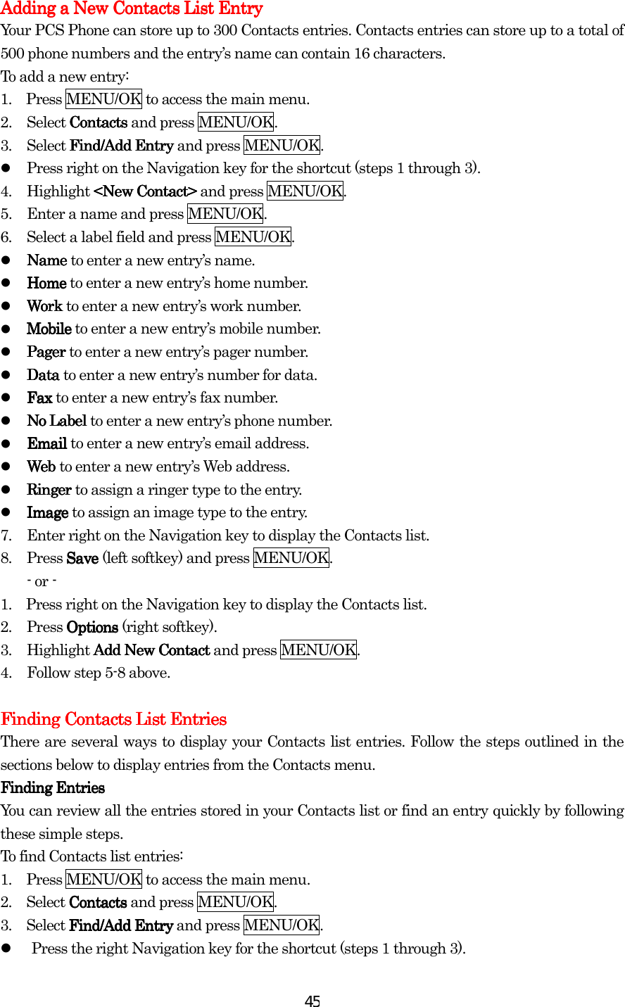  45Adding a New Contacts List EntryAdding a New Contacts List EntryAdding a New Contacts List EntryAdding a New Contacts List Entry    Your PCS Phone can store up to 300 Contacts entries. Contacts entries can store up to a total of 500 phone numbers and the entry’s name can contain 16 characters. To add a new entry: 1.    Press MENU/OK to access the main menu. 2. Select ContactsContactsContactsContacts and press MENU/OK. 3. Select FFFFind/Add Entryind/Add Entryind/Add Entryind/Add Entry and press MENU/OK.   Press right on the Navigation key for the shortcut (steps 1 through 3). 4. Highlight &lt;New Contact&gt;&lt;New Contact&gt;&lt;New Contact&gt;&lt;New Contact&gt; and press MENU/OK. 5.  Enter a name and press MENU/OK. 6.  Select a label field and press MENU/OK.   NameNameNameName to enter a new entry’s name.   HoHoHoHomemememe to enter a new entry’s home number.   WorkWorkWorkWork to enter a new entry’s work number.   MobileMobileMobileMobile to enter a new entry’s mobile number.   PagerPagerPagerPager to enter a new entry’s pager number.   DataDataDataData to enter a new entry’s number for data.   FaxFaxFaxFax to enter a new entry’s fax number.   No LNo LNo LNo Labelabelabelabel to enter a new entry’s phone number.   EmailEmailEmailEmail to enter a new entry’s email address.   Web Web Web Web to enter a new entry’s Web address.   Ringer Ringer Ringer Ringer to assign a ringer type to the entry.   Image Image Image Image to assign an image type to the entry. 7.  Enter right on the Navigation key to display the Contacts list. 8. Press Save Save Save Save (left softkey) and press MENU/OK. - or - 1.    Press right on the Navigation key to display the Contacts list. 2. Press OptionsOptionsOptionsOptions (right softkey). 3.  Highlight Add New ContactAdd New ContactAdd New ContactAdd New Contact and press MENU/OK. 4.  Follow step 5-8 above.  Finding ContaFinding ContaFinding ContaFinding Contacts List Entriescts List Entriescts List Entriescts List Entries    There are several ways to display your Contacts list entries. Follow the steps outlined in the sections below to display entries from the Contacts menu. Finding Finding Finding Finding EntriesEntriesEntriesEntries You can review all the entries stored in your Contacts list or find an entry quickly by following these simple steps. To find Contacts list entries: 1.         Press MENU/OK to access the main menu. 2.        Select ContactsContactsContactsContacts and press MENU/OK. 3.        Select FindFindFindFind/Add Entry /Add Entry /Add Entry /Add Entry and press MENU/OK.   Press the right Navigation key for the shortcut (steps 1 through 3). 