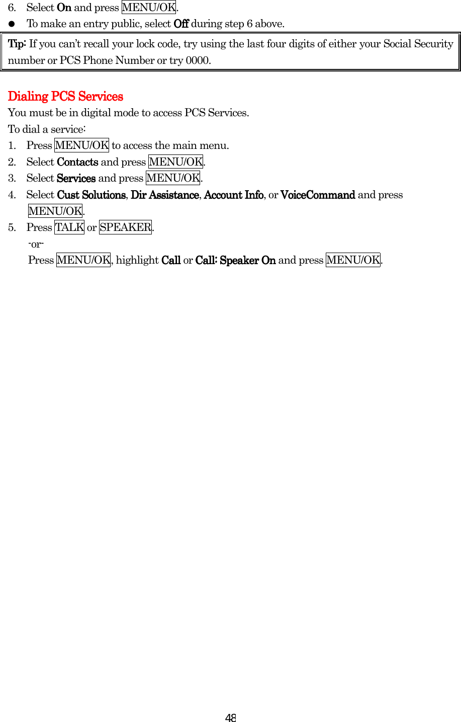  486.        Select On On On On and press MENU/OK.   To make an entry public, select OffOffOffOff during step 6 above. Tip: Tip: Tip: Tip: If you can’t recall your lock code, try using the last four digits of either your Social Security number or PCS Phone Number or try 0000.          Dialing PCS ServicesDialing PCS ServicesDialing PCS ServicesDialing PCS Services    You must be in digital mode to access PCS Services. To dial a service: 1.      Press MENU/OK to access the main menu. 2.     Select Contacts Contacts Contacts Contacts and press MENU/OK. 3.     Select Services Services Services Services and press MENU/OK. 4.  Select Cust SolutionCust SolutionCust SolutionCust Solutionssss, Dir AssistanceDir AssistanceDir AssistanceDir Assistance, Account InfAccount InfAccount InfAccount Infoooo, or VoiceCommand VoiceCommand VoiceCommand VoiceCommand and press MENU/OK. 5.      Press TALK or SPEAKER. -or-  Press MENU/OK, highlight Call Call Call Call or Call:Call:Call:Call: Speaker OnSpeaker OnSpeaker OnSpeaker On and press MENU/OK.         