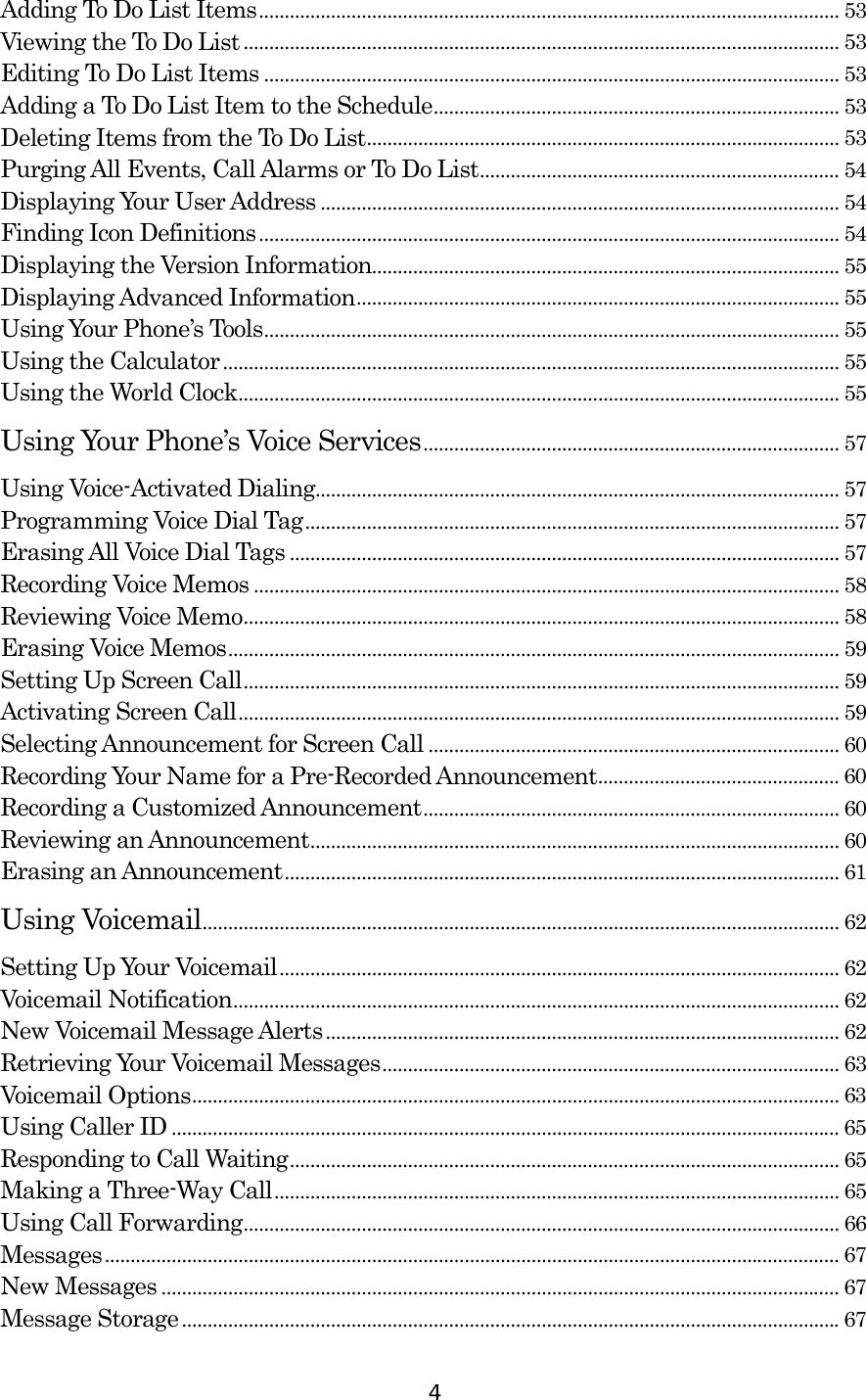  4 Adding To Do List Items................................................................................................................. 53 Viewing the To Do List .................................................................................................................... 53 Editing To Do List Items ................................................................................................................ 53 Adding a To Do List Item to the Schedule............................................................................... 53 Deleting Items from the To Do List............................................................................................ 53 Purging All Events, Call Alarms or To Do List...................................................................... 54 Displaying Your User Address ..................................................................................................... 54 Finding Icon Definitions................................................................................................................. 54 Displaying the Version Information........................................................................................... 55 Displaying Advanced Information.............................................................................................. 55 Using Your Phone’s Tools................................................................................................................ 55 Using the Calculator........................................................................................................................ 55 Using the World Clock..................................................................................................................... 55 Using Your Phone’s Voice Services................................................................................. 57 Using Voice-Activated Dialing...................................................................................................... 57 Programming Voice Dial Tag........................................................................................................ 57 Erasing All Voice Dial Tags ........................................................................................................... 57 Recording Voice Memos .................................................................................................................. 58 Reviewing Voice Memo.................................................................................................................... 58 Erasing Voice Memos....................................................................................................................... 59 Setting Up Screen Call.................................................................................................................... 59 Activating Screen Call..................................................................................................................... 59 Selecting Announcement for Screen Call ................................................................................ 60 Recording Your Name for a Pre-Recorded Announcement............................................... 60 Recording a Customized Announcement................................................................................. 60 Reviewing an Announcement....................................................................................................... 60 Erasing an Announcement............................................................................................................ 61 Using Voicemail............................................................................................................................ 62 Setting Up Your Voicemail............................................................................................................. 62 Voicemail Notification...................................................................................................................... 62 New Voicemail Message Alerts.................................................................................................... 62 Retrieving Your Voicemail Messages......................................................................................... 63 Voicemail Options.............................................................................................................................. 63 Using Caller ID .................................................................................................................................. 65 Responding to Call Waiting........................................................................................................... 65 Making a Three-Way Call.............................................................................................................. 65 Using Call Forwarding.................................................................................................................... 66 Messages............................................................................................................................................... 67 New Messages .................................................................................................................................... 67 Message Storage................................................................................................................................67 