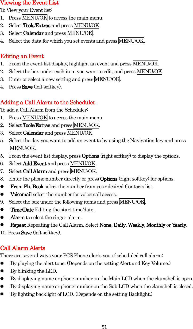  51    Viewing the Event ListViewing the Event ListViewing the Event ListViewing the Event List    To View your Event list: 1.    Press MENU/OK to access the main menu. 2. Select Tools/ExtrasTools/ExtrasTools/ExtrasTools/Extras and press MENU/OK. 3. Select Calendar Calendar Calendar Calendar and press MENU/OK. 4.  Select the data for which you set events and press MENU/OK.  Editing aEditing aEditing aEditing an En En En Eventventventvent    1.         From the event list display, highlight an event and press MENU/OK. 2.         Select the box under each item you want to edit, and press MENU/OK. 3.      Enter or select a new setting and press MENU/OK. 4.     Press SaveSaveSaveSave (left softkey).        Adding a Call Alarm to the SchedulerAdding a Call Alarm to the SchedulerAdding a Call Alarm to the SchedulerAdding a Call Alarm to the Scheduler    To add a Call Alarm from the Scheduler: 1.         Press MENU/OK to access the main menu. 2.  Select Tools/ExtrasTools/ExtrasTools/ExtrasTools/Extras and press MENU/OK. 3.  Select Calendar Calendar Calendar Calendar and press MENU/OK. 5.  Select the day you want to add an event to by using the Navigation key and press   MENU/OK. 5.         From the event list display, press Options Options Options Options (right softkey) to display the options. 6.        Select Add EventAdd EventAdd EventAdd Event and press MENU/OK. 7.        Select Call AlarmCall AlarmCall AlarmCall Alarm and press MENU/OK. 8.         Enter the phone number directly or press Options Options Options Options (right softkey) for options.   From From From From PhPhPhPh. Book. Book. Book. Book    select the number from your desired Contacts list.   Voicemail Voicemail Voicemail Voicemail select the number for voicemail access. 9.         Select the box under the following items and press MENU/OK.   Time/Date Time/Date Time/Date Time/Date Editing the start time/date.   Alarm Alarm Alarm Alarm to select the ringer alarm.   Repeat Repeat Repeat Repeat Repeating the Call Alarm. Select NoneNoneNoneNone, DailyDailyDailyDaily, WeeklyWeeklyWeeklyWeekly, Monthly Monthly Monthly Monthly or YearlyYearlyYearlyYe arl y . 10.    Press SaveSaveSaveSave (left softkey).        Call Alarm Call Alarm Call Alarm Call Alarm AlertsAlertsAlertsAlerts    There are several ways your PCS Phone alerts you of scheduled call alarm:   By playing the alert tone. (Depends on the setting Alert and Key Volume.)   By blinking the LED.      By displaying name or phone number on the Main LCD when the clamshell is open.   By displaying name or phone number on the Sub LCD when the clamshell is closed.   By lighting backlight of LCD. (Depends on the setting Backlight.)            