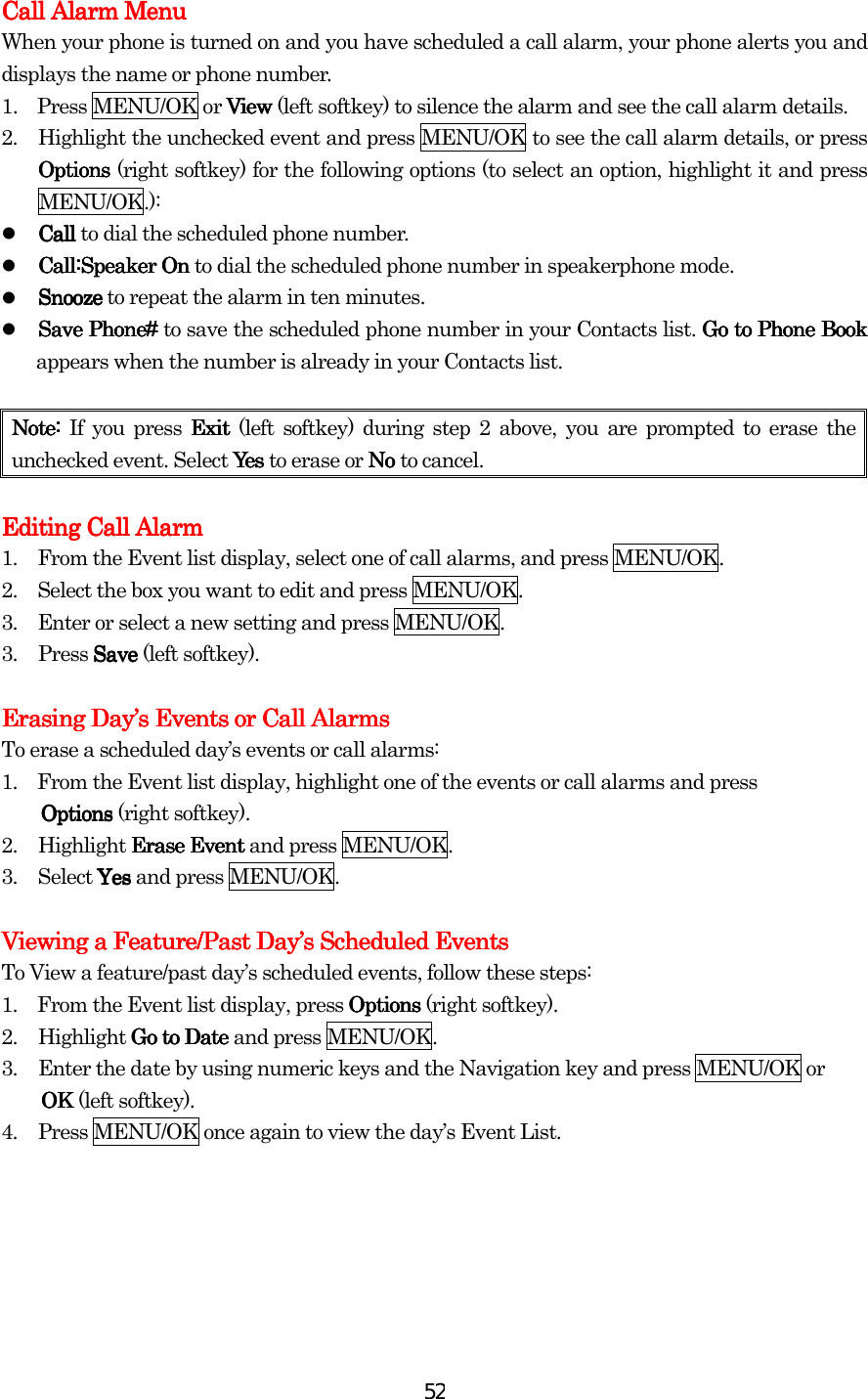  52Call AlarmCall AlarmCall AlarmCall Alarm Menu Menu Menu Menu    When your phone is turned on and you have scheduled a call alarm, your phone alerts you and displays the name or phone number. 1.  Press MENU/OK or ViewViewViewView (left softkey) to silence the alarm and see the call alarm details. 2.  Highlight the unchecked event and press MENU/OK to see the call alarm details, or press Options Options Options Options (right softkey) for the following options (to select an option, highlight it and press MENU/OK.):   CallCallCallCall to dial the scheduled phone number.   Call:Speaker OnCall:Speaker OnCall:Speaker OnCall:Speaker On to dial the scheduled phone number in speakerphone mode.   SnoozeSnoozeSnoozeSnooze to repeat the alarm in ten minutes.   Save Phone#Save Phone#Save Phone#Save Phone# to save the scheduled phone number in your Contacts list. Go to Phone BookGo to Phone BookGo to Phone BookGo to Phone Book appears when the number is already in your Contacts list.    Note:Note:Note:Note: If you press Exit Exit Exit Exit (left softkey) during step 2 above, you are prompted to erase the unchecked event. Select YesYesYesYes to erase or No No No No to cancel.  Editing Call Alarm Editing Call Alarm Editing Call Alarm Editing Call Alarm      1.         From the Event list display, select one of call alarms, and press MENU/OK. 2.         Select the box you want to edit and press MENU/OK.   3.         Enter or select a new setting and press MENU/OK. 3. Press SaveSaveSaveSave (left softkey).    Erasing DayErasing DayErasing DayErasing Day’’’’s Events or Call Alarmss Events or Call Alarmss Events or Call Alarmss Events or Call Alarms    To erase a scheduled day’s events or call alarms: 1.    From the Event list display, highlight one of the events or call alarms and press   OptionsOptionsOptionsOptions (right softkey). 2. Highlight Erase EventErase EventErase EventErase Event and press MENU/OK. 3. Select YesYesYesYes and press MENU/OK.  Viewing a Feature/Past DayViewing a Feature/Past DayViewing a Feature/Past DayViewing a Feature/Past Day’’’’s Scheduled Eventss Scheduled Eventss Scheduled Eventss Scheduled Events    To View a feature/past day’s scheduled events, follow these steps: 1.    From the Event list display, press OptionsOptionsOptionsOptions (right softkey). 2.  Highlight Go to DateGo to DateGo to DateGo to Date and press MENU/OK. 3.  Enter the date by using numeric keys and the Navigation key and press MENU/OK or   OK OK OK OK (left softkey). 4.  Press MENU/OK once again to view the day’s Event List.     