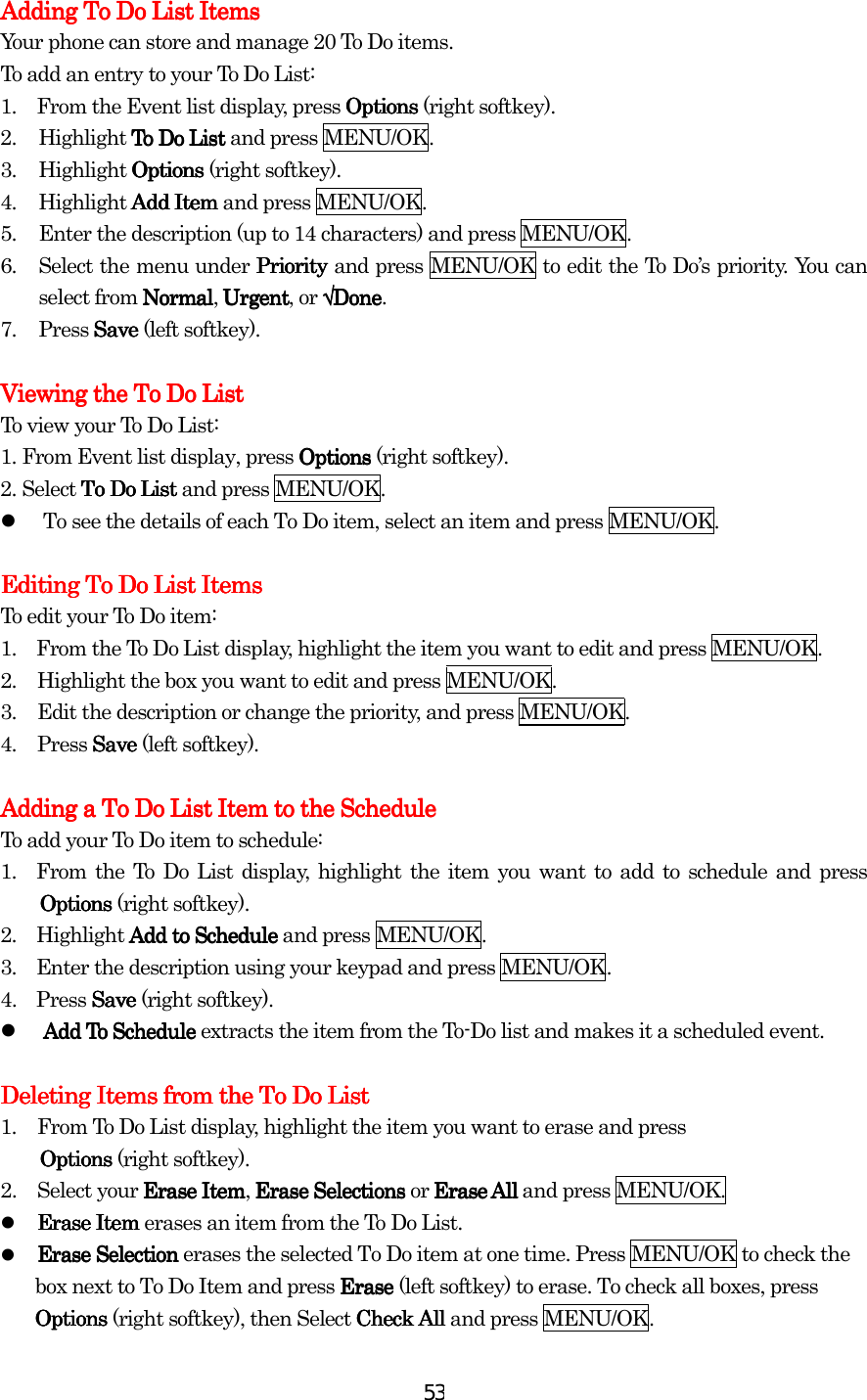  53Adding To Do List ItemsAdding To Do List ItemsAdding To Do List ItemsAdding To Do List Items    Your phone can store and manage 20 To Do items. To add an entry to your To Do List: 1.         From the Event list display, press Options Options Options Options (right softkey). 2.  Highlight To Do ListTo Do ListTo Do ListTo Do List and press MENU/OK. 3. Highlight Options Options Options Options (right softkey). 4.  Highlight Add ItemAdd ItemAdd ItemAdd Item and press MENU/OK. 5.  Enter the description (up to 14 characters) and press MENU/OK. 6.  Select the menu under PriorityPriorityPriorityPriority and press MENU/OK to edit the To Do’s priority. You can select from NormalNormalNormalNormal, UrgentUrgentUrgentUrgent, or √√√√DoneDoneDoneDone. 7. Press SaveSaveSaveSave (left softkey).     Viewing the To Do ListViewing the To Do ListViewing the To Do ListViewing the To Do List    To view your To Do List: 1.    From Event list display, press OptionsOptionsOptionsOptions (right softkey). 2.    Select To Do List To Do List To Do List To Do List and press MENU/OK.   To see the details of each To Do item, select an item and press MENU/OK.  Editing To Do List ItemsEditing To Do List ItemsEditing To Do List ItemsEditing To Do List Items    To edit your To Do item: 1.    From the To Do List display, highlight the item you want to edit and press MENU/OK. 2.  Highlight the box you want to edit and press MENU/OK. 3.  Edit the description or change the priority, and press MENU/OK. 4. Press SaveSaveSaveSave (left softkey).  Adding a To Do List Item to the ScheduleAdding a To Do List Item to the ScheduleAdding a To Do List Item to the ScheduleAdding a To Do List Item to the Schedule    To add your To Do item to schedule: 1.  From the To Do List display, highlight the item you want to add to schedule and press OptionsOptionsOptionsOptions (right softkey). 2.    Highlight Add to Schedule Add to Schedule Add to Schedule Add to Schedule and press    MENU/OK. 3.    Enter the description using your keypad and press MENU/OK. 4.  Press Save Save Save Save (right softkey).   Add To Schedule Add To Schedule Add To Schedule Add To Schedule extracts the item from the To-Do list and makes it a scheduled event.  Deleting Items from the To Do ListDeleting Items from the To Do ListDeleting Items from the To Do ListDeleting Items from the To Do List    1.  From To Do List display, highlight the item you want to erase and press   OptionsOptionsOptionsOptions (right softkey). 2.  Select your Erase ItemErase ItemErase ItemErase Item, Erase Selections Erase Selections Erase Selections Erase Selections or Erase AllErase AllErase AllErase All and press MENU/OK.   Erase Item Erase Item Erase Item Erase Item erases an item from the To Do List.   Erase Selection Erase Selection Erase Selection Erase Selection erases the selected To Do item at one time. Press MENU/OK to check the box next to To Do Item and press EraseEraseEraseErase (left softkey) to erase. To check all boxes, press OptionsOptionsOptionsOptions (right softkey), then Select Check All Check All Check All Check All and press MENU/OK. 