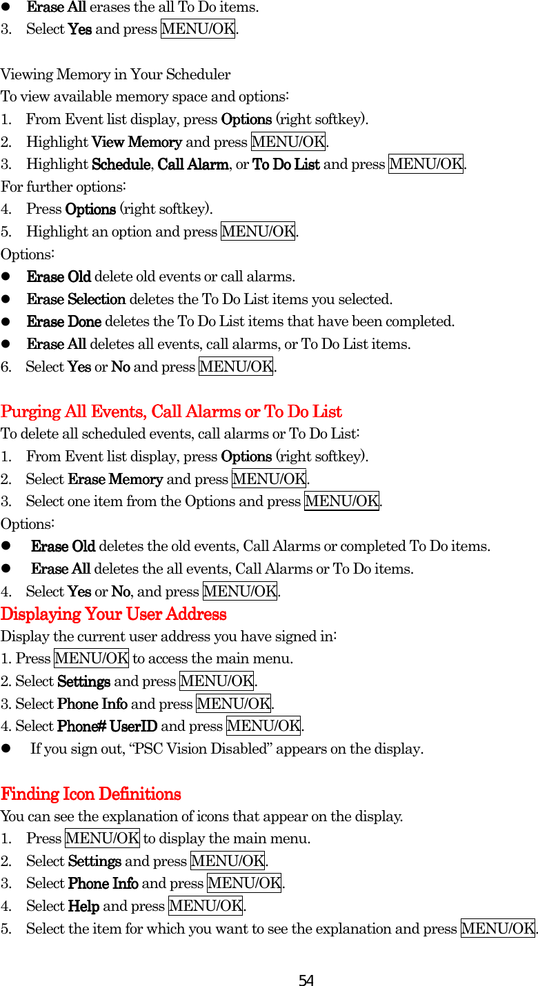  54  Erase All Erase All Erase All Erase All erases the all To Do items. 3. Select Yes Yes Yes Yes and press MENU/OK.  Viewing Memory in Your Scheduler To view available memory space and options: 1.    From Event list display, press OptionsOptionsOptionsOptions (right softkey). 2. Highlight View MemoryView MemoryView MemoryView Memory and press MENU/OK. 3. Highlight ScheduleScheduleScheduleSchedule, Call AlarmCall AlarmCall AlarmCall Alarm, or To Do ListTo Do ListTo Do ListTo Do List and press MENU/OK. For further options: 4. Press OptionsOptionsOptionsOptions (right softkey). 5.  Highlight an option and press MENU/OK. Options:   Erase OldErase OldErase OldErase Old delete old events or call alarms.   Erase SelectionErase SelectionErase SelectionErase Selection deletes the To Do List items you selected.   Erase DoneErase DoneErase DoneErase Done deletes the To Do List items that have been completed.   Erase AlErase AlErase AlErase Alllll deletes all events, call alarms, or To Do List items. 6.  Select YesYesYesYes or NoNoNoNo and press MENU/OK.     Purging All Events, Call Alarms or To Do ListPurging All Events, Call Alarms or To Do ListPurging All Events, Call Alarms or To Do ListPurging All Events, Call Alarms or To Do List    To delete all scheduled events, call alarms or To Do List: 1.         From Event list display, press OptionsOptionsOptionsOptions (right softkey). 2.        Select Erase Memory Erase Memory Erase Memory Erase Memory and press MENU/OK. 3.         Select one item from the Options and press MENU/OK. Options:   Erase Old Erase Old Erase Old Erase Old deletes the old events, Call Alarms or completed To Do items.   Erase All Erase All Erase All Erase All deletes the all events, Call Alarms or To Do items. 4.        Select Yes Yes Yes Yes or NNNNoooo, and press MENU/OK. Displaying Your User AddressDisplaying Your User AddressDisplaying Your User AddressDisplaying Your User Address    Display the current user address you have signed in: 1.    Press MENU/OK to access the main menu. 2. Select SettingsSettingsSettingsSettings and press MENU/OK. 3. Select Phone InfPhone InfPhone InfPhone Infoooo and press MENU/OK.   4. Select Phone#Phone#Phone#Phone# Use Use Use UserIDrIDrIDrID and press MENU/OK.   If you sign out, “PSC Vision Disabled” appears on the display.  Finding Icon DefinitionsFinding Icon DefinitionsFinding Icon DefinitionsFinding Icon Definitions    You can see the explanation of icons that appear on the display. 1.  Press MENU/OK to display the main menu. 2. Select SettingsSettingsSettingsSettings and press MENU/OK. 3. Select Phone InfoPhone InfoPhone InfoPhone Info and press MENU/OK. 4. Select HelpHelpHelpHelp and press MENU/OK. 5.  Select the item for which you want to see the explanation and press MENU/OK. 