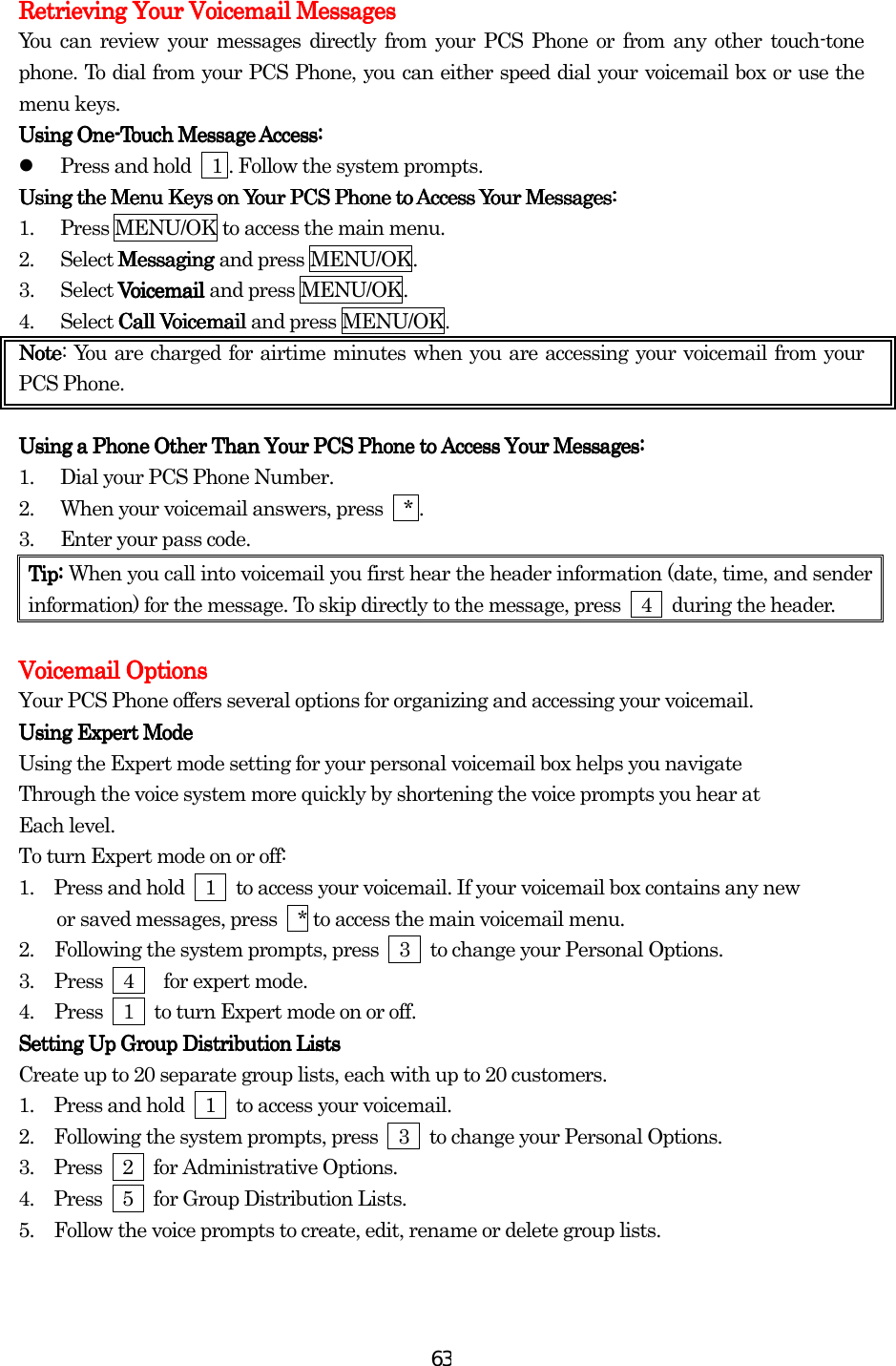  63Retrieving Your Voicemail MessagesRetrieving Your Voicemail MessagesRetrieving Your Voicemail MessagesRetrieving Your Voicemail Messages    You can review your messages directly from your PCS Phone or from any other touch-tone phone. To dial from your PCS Phone, you can either speed dial your voicemail box or use the menu keys. Using OneUsing OneUsing OneUsing One----Touch Message Access:Touch Message Access:Touch Message Access:Touch Message Access:      Press and hold    1 . Follow the system prompts.   Using thUsing thUsing thUsing the Menu Keys on Your PCS Phone to Access Your Messages:e Menu Keys on Your PCS Phone to Access Your Messages:e Menu Keys on Your PCS Phone to Access Your Messages:e Menu Keys on Your PCS Phone to Access Your Messages:    1.  Press MENU/OK to access the main menu. 2. Select Messaging Messaging Messaging Messaging and press MENU/OK. 3. Select Voicemail Voicemail Voicemail Voicemail and press MENU/OK. 4. Select Call VoicemailCall VoicemailCall VoicemailCall Voicemail    and press MENU/OK. NoteNoteNoteNote: You are charged for airtime minutes when you are accessing your voicemail from your PCS Phone.     Using a Phone Other Than Your PCS Phone to AccessUsing a Phone Other Than Your PCS Phone to AccessUsing a Phone Other Than Your PCS Phone to AccessUsing a Phone Other Than Your PCS Phone to Access    Your Messages:Your Messages:Your Messages:Your Messages:    1.  Dial your PCS Phone Number. 2.  When your voicemail answers, press    * . 3.  Enter your pass code. Tip:Tip:Tip:Tip: When you call into voicemail you first hear the header information (date, time, and sender information) for the message. To skip directly to the message, press    4    during the header.     Voicemail OptionsVoicemail OptionsVoicemail OptionsVoicemail Options    Your PCS Phone offers several options for organizing and accessing your voicemail. Using ExpertUsing ExpertUsing ExpertUsing Expert Mode Mode Mode Mode    Using the Expert mode setting for your personal voicemail box helps you navigate Through the voice system more quickly by shortening the voice prompts you hear at Each level. To turn Expert mode on or off: 1.         Press and hold    1    to access your voicemail. If your voicemail box contains any new     or saved messages, press  * to access the main voicemail menu. 2.  Following the system prompts, press    3    to change your Personal Options. 3.  Press  4   for expert mode. 4.  Press    1    to turn Expert mode on or off. SetSetSetSetting Up Group Distribution Liststing Up Group Distribution Liststing Up Group Distribution Liststing Up Group Distribution Lists    Create up to 20 separate group lists, each with up to 20 customers. 1.      Press and hold    1    to access your voicemail. 2.      Following the system prompts, press    3    to change your Personal Options. 3.     Press  2  for Administrative Options. 4.     Press  5  for Group Distribution Lists. 5.      Follow the voice prompts to create, edit, rename or delete group lists.     