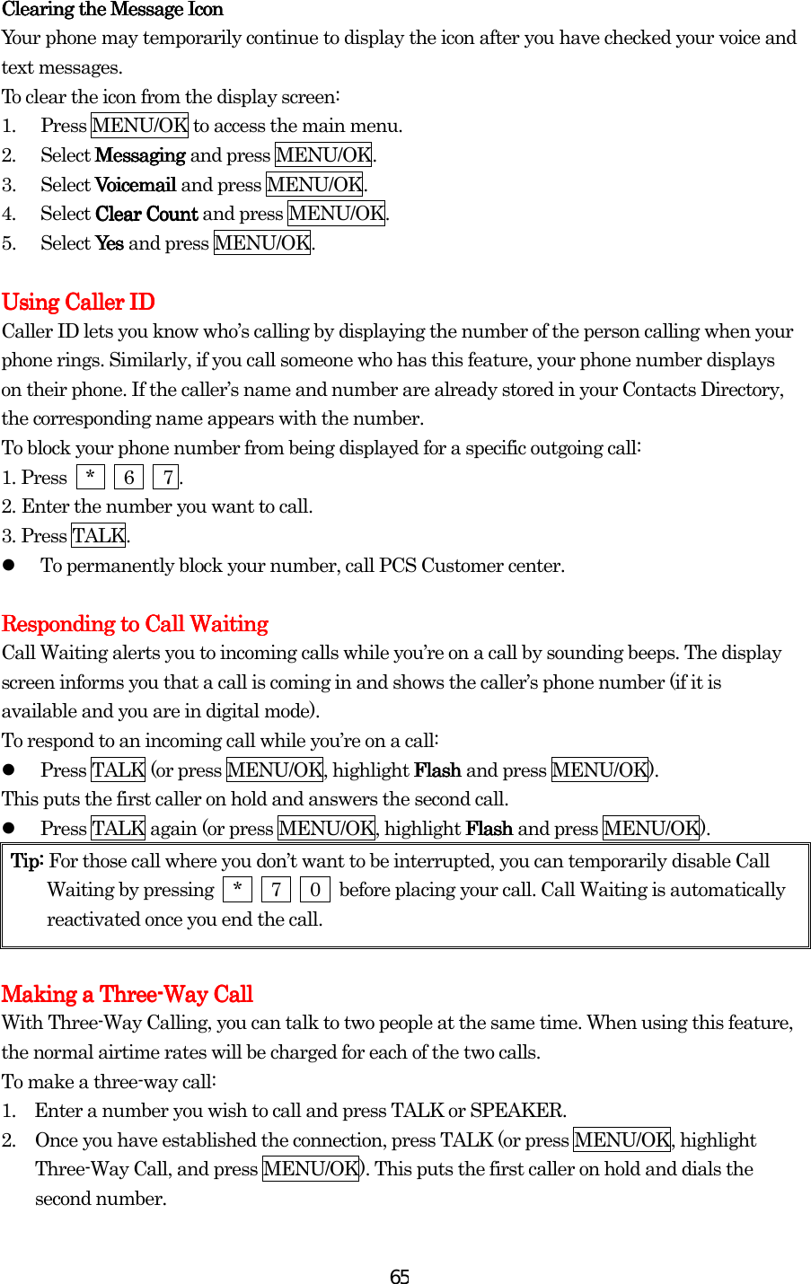  65Clearing the Message Clearing the Message Clearing the Message Clearing the Message IconIconIconIcon    Your phone may temporarily continue to display the icon after you have checked your voice and text messages. To clear the icon from the display screen: 1.  Press MENU/OK to access the main menu. 2. Select Messaging Messaging Messaging Messaging and press MENU/OK. 3. Select Voicemail Voicemail Voicemail Voicemail and press MENU/OK. 4. Select Clear Count Clear Count Clear Count Clear Count and press MENU/OK. 5. Select Yes Yes  Yes  Yes and press MENU/OK.     Using Caller IDUsing Caller IDUsing Caller IDUsing Caller ID    Caller ID lets you know who’s calling by displaying the number of the person calling when your phone rings. Similarly, if you call someone who has this feature, your phone number displays on their phone. If the caller’s name and number are already stored in your Contacts Directory, the corresponding name appears with the number. To block your phone number from being displayed for a specific outgoing call: 1.    Press  *   6   7 . 2.    Enter the number you want to call. 3.    Press TALK.   To permanently block your number, call PCS Customer center.     Responding to Call WaitingResponding to Call WaitingResponding to Call WaitingResponding to Call Waiting    Call Waiting alerts you to incoming calls while you’re on a call by sounding beeps. The display screen informs you that a call is coming in and shows the caller’s phone number (if it is available and you are in digital mode). To respond to an incoming call while you’re on a call:   Press TALK (or press MENU/OK, highlight Flash Flash Flash Flash and press MENU/OK). This puts the first caller on hold and answers the second call.   Press TALK again (or press MENU/OK, highlight Flash Flash Flash Flash and press MENU/OK). Tip: Tip: Tip: Tip: For those call where you don’t want to be interrupted, you can temporarily disable Call Waiting by pressing    *      7      0    before placing your call. Call Waiting is automatically reactivated once you end the call.        Making a ThreeMaking a ThreeMaking a ThreeMaking a Three----Way CallWay CallWay CallWay Call    With Three-Way Calling, you can talk to two people at the same time. When using this feature, the normal airtime rates will be charged for each of the two calls. To make a three-way call: 1.    Enter a number you wish to call and press TALK or SPEAKER. 2.  Once you have established the connection, press TALK (or press MENU/OK, highlight Three-Way Call, and press MENU/OK). This puts the first caller on hold and dials the second number. 
