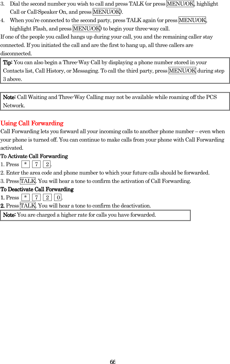  663.  Dial the second number you wish to call and press TALK (or press MENU/OK, highlight Call or Call:Speaker On, and press MENU/OK). 4.  When you’re connected to the second party, press TALK again (or press MENU/OK, highlight Flash, and press MENU/OK) to begin your three-way call. If one of the people you called hangs up during your call, you and the remaining caller stay connected. If you initiated the call and are the first to hang up, all three callers are disconnected. Tip:Tip:Tip:Tip: You can also begin a Three-Way Call by displaying a phone number stored in your Contacts list, Call History, or Messaging. To call the third party, press MENU/OK during step 3 above.     Note:Note:Note:Note: Call Waiting and Three-Way Calling may not be available while roaming off the PCS Network.  Using Call ForwardingUsing Call ForwardingUsing Call ForwardingUsing Call Forwarding    Call Forwarding lets you forward all your incoming calls to another phone number – even when your phone is turned off. You can continue to make calls from your phone with Call Forwarding activated. To Activate Call FoTo Activate Call FoTo Activate Call FoTo Activate Call Forwardingrwardingrwardingrwarding    1.    Press  *   7   2 . 2.    Enter the area code and phone number to which your future calls should be forwarded. 3.    Press TALK. You will hear a tone to confirm the activation of Call Forwarding. To Deactivate Call ForwardingTo Deactivate Call ForwardingTo Deactivate Call ForwardingTo Deactivate Call Forwarding    1. 1. 1. 1. Press  *   7   2   0 . 2. 2. 2. 2. Press TALK. You will hear a tone to confirm the deactivation. Note: Note: Note: Note: You are charged a higher rate for calls you have forwarded.                        
