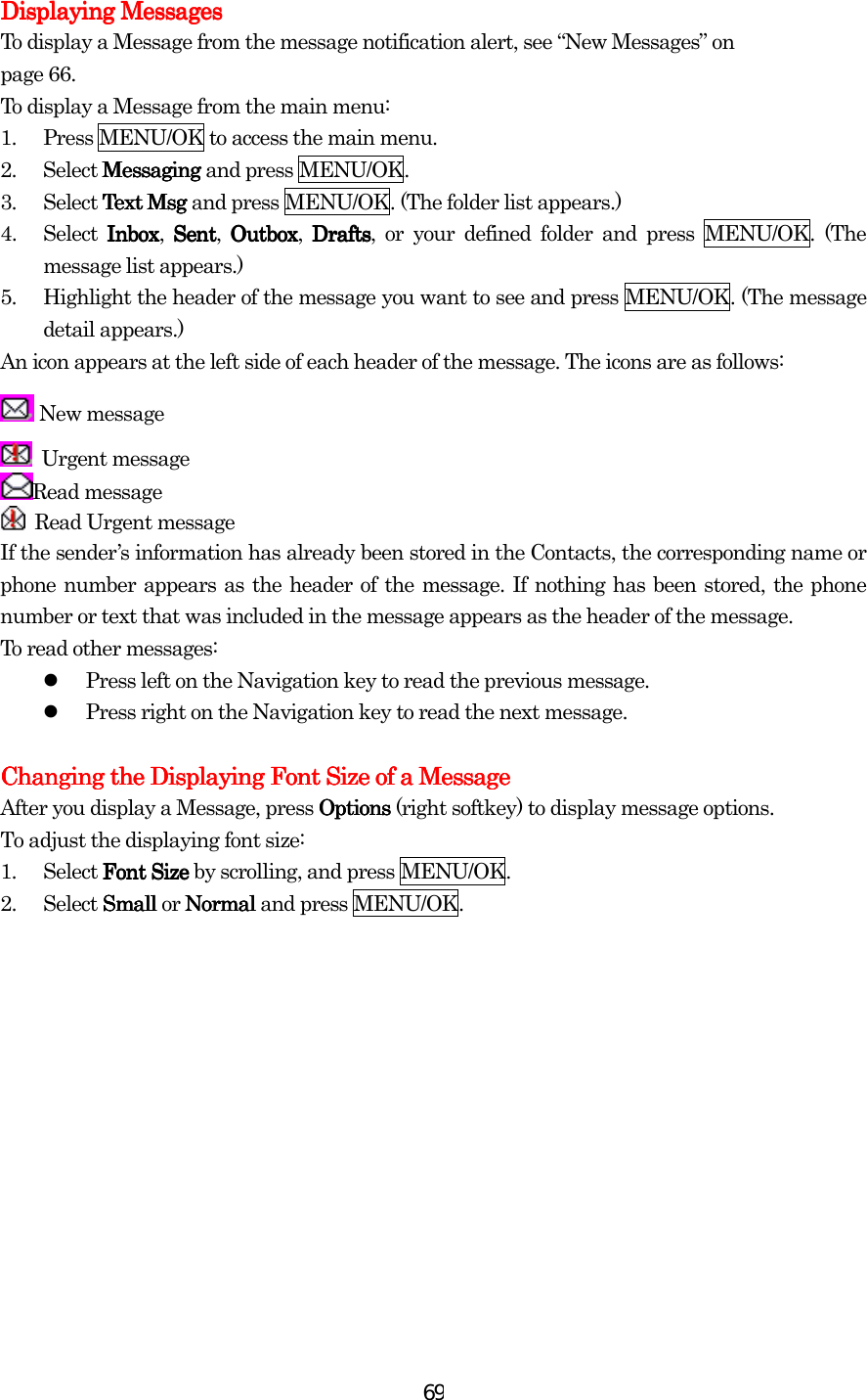  69Displaying MessagesDisplaying MessagesDisplaying MessagesDisplaying Messages    To display a Message from the message notification alert, see “New Messages” on page 66. To display a Message from the main menu: 1.  Press MENU/OK to access the main menu. 2. Select MessagMessagMessagMessaginginginging and press MENU/OK. 3.  Select Text MsgText MsgText MsgText Msg and press MENU/OK. (The folder list appears.) 4. Select InboxInboxInboxInbox, SentSentSentSent, OutboxOutboxOutboxOutbox, DraftsDraftsDraftsDrafts, or your defined folder and press MENU/OK. (The message list appears.) 5.  Highlight the header of the message you want to see and press MENU/OK. (The message detail appears.) An icon appears at the left side of each header of the message. The icons are as follows:  New message  Urgent message Read message  Read Urgent message If the sender’s information has already been stored in the Contacts, the corresponding name or phone number appears as the header of the message. If nothing has been stored, the phone number or text that was included in the message appears as the header of the message. To read other messages:   Press left on the Navigation key to read the previous message.   Press right on the Navigation key to read the next message.  Changing the Displaying Font Size of a MessageChanging the Displaying Font Size of a MessageChanging the Displaying Font Size of a MessageChanging the Displaying Font Size of a Message    After you display a Message, press OptionsOptionsOptionsOptions (right softkey) to display message options. To adjust the displaying font size: 1.  Select Font Size Font Size Font Size Font Size by scrolling, and press MENU/OK. 2. Select SmallSmallSmallSmall or NormalNormalNormalNormal and press MENU/OK. 