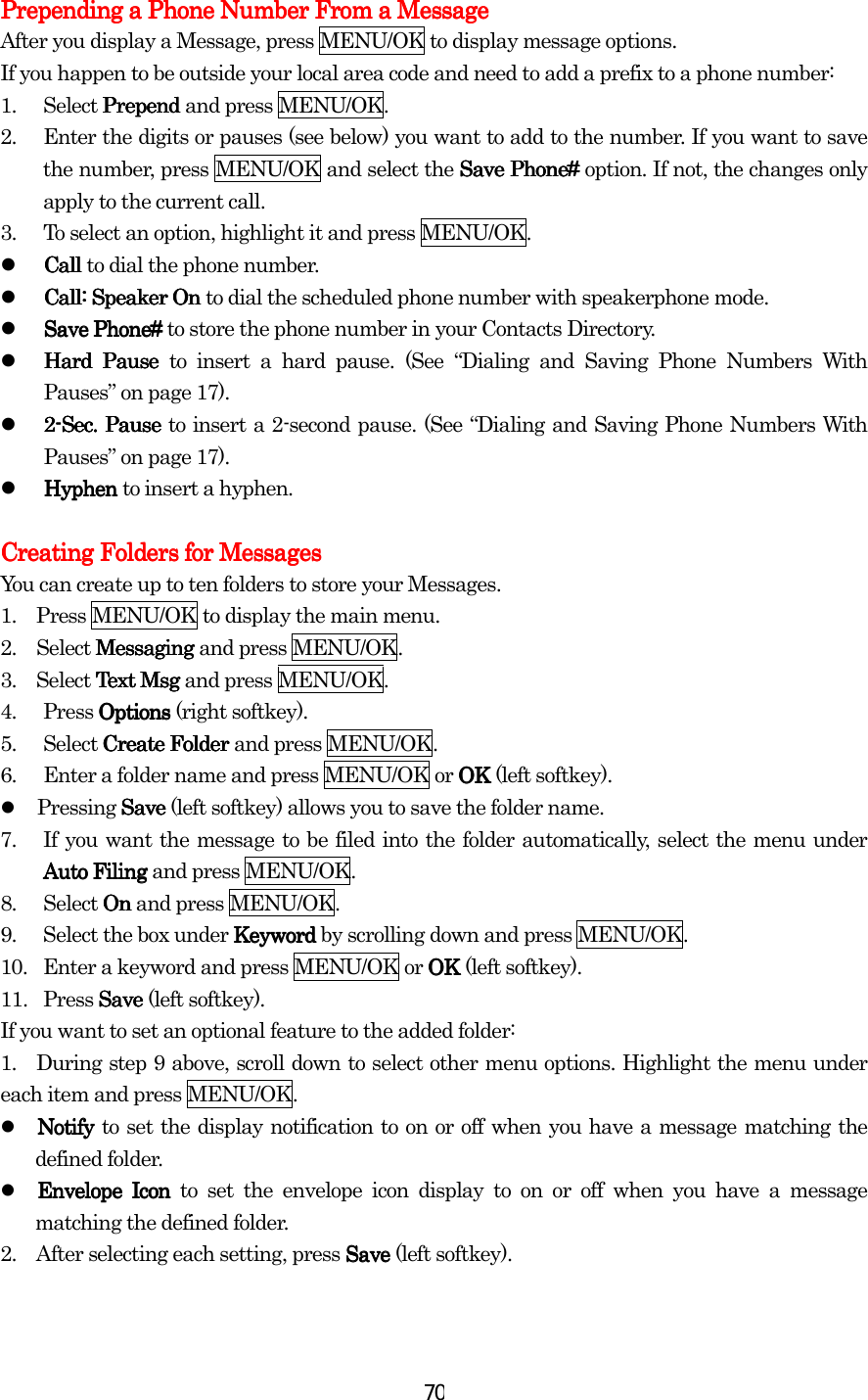  70Prepending a Phone Number From a MessagePrepending a Phone Number From a MessagePrepending a Phone Number From a MessagePrepending a Phone Number From a Message    After you display a Message, press MENU/OK to display message options. If you happen to be outside your local area code and need to add a prefix to a phone number: 1. Select Prepend Prepend Prepend Prepend and press MENU/OK. 2.  Enter the digits or pauses (see below) you want to add to the number. If you want to save the number, press MENU/OK and select the Save Phone#Save Phone#Save Phone#Save Phone# option. If not, the changes only apply to the current call. 3.  To select an option, highlight it and press MENU/OK.   Call Call Call Call to dial the phone number.   Call: Speaker On Call: Speaker On Call: Speaker On Call: Speaker On to dial the scheduled phone number with speakerphone mode.   Save Phone# Save Phone# Save Phone# Save Phone# to store the phone number in your Contacts Directory.   Hard Pause Hard Pause Hard Pause Hard Pause to insert a hard pause. (See “Dialing and Saving Phone Numbers With Pauses” on page 17).   2222----SecSecSecSec.... Pause  Pause  Pause  Pause to insert a 2-second pause. (See “Dialing and Saving Phone Numbers With Pauses” on page 17).   Hyphen Hyphen Hyphen Hyphen to insert a hyphen.  Creating Creating Creating Creating FFFFolders for Messagesolders for Messagesolders for Messagesolders for Messages    You can create up to ten folders to store your Messages. 1.    Press MENU/OK to display the main menu. 2.  Select MessagingMessagingMessagingMessaging and press MENU/OK. 3.  Select Text Msg Text Msg Text Msg Text Msg and press MENU/OK. 4. Press Options Options Options Options (right softkey). 5. Select Create FolderCreate FolderCreate FolderCreate Folder and press MENU/OK. 6.  Enter a folder name and press MENU/OK or OK OK OK OK (left softkey).   Pressing SaveSaveSaveSave (left softkey) allows you to save the folder name. 7.  If you want the message to be filed into the folder automatically, select the menu under Auto FilingAuto FilingAuto FilingAuto Filing and press MENU/OK. 8. Select OnOnOnOn and press MENU/OK. 9.  Select the box under KeywordKeywordKeywordKeyword by scrolling down and press MENU/OK. 10.  Enter a keyword and press MENU/OK or OKOKOKOK (left softkey). 11. Press SaveSaveSaveSave (left softkey). If you want to set an optional feature to the added folder: 1.   During step 9 above, scroll down to select other menu options. Highlight the menu under each item and press MENU/OK.   NotifyNotifyNotifyNotify to set the display notification to on or off when you have a message matching the defined folder.   EnvelopEnvelopEnvelopEnvelopeeee Icon Icon Icon Icon to set the envelope icon display to on or off when you have a message matching the defined folder. 2.    After selecting each setting, press SaveSaveSaveSave (left softkey).      