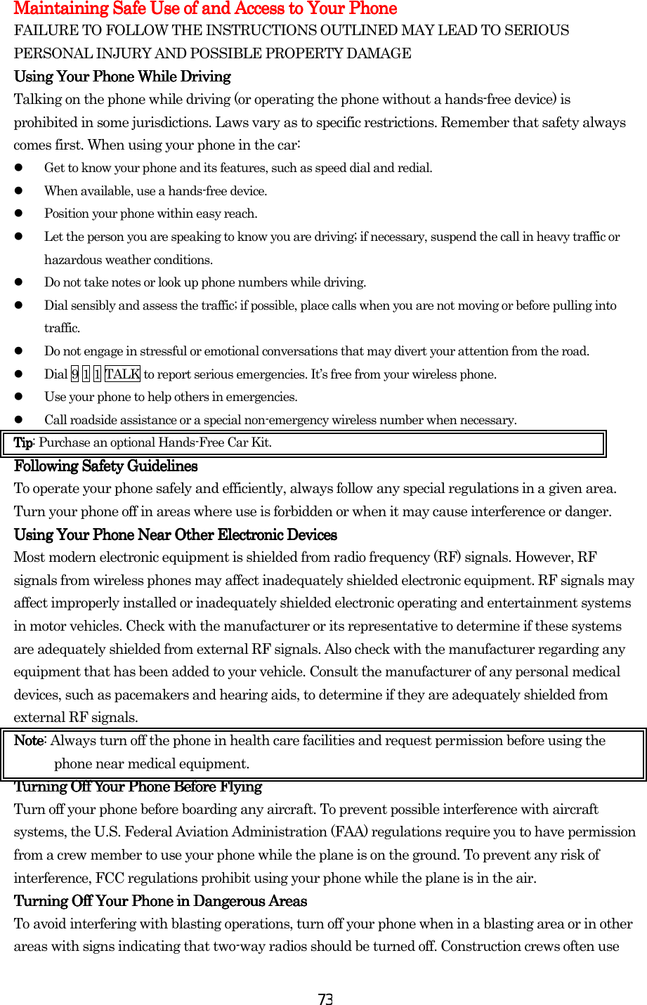  73Maintaining Safe Use of and Access to Your PhoneMaintaining Safe Use of and Access to Your PhoneMaintaining Safe Use of and Access to Your PhoneMaintaining Safe Use of and Access to Your Phone    FAILURE TO FOLLOW THE INSTRUCTIONS OUTLINED MAY LEAD TO SERIOUS PERSONAL INJURY AND POSSIBLE PROPERTY DAMAGE Using Your Phone While DUsing Your Phone While DUsing Your Phone While DUsing Your Phone While Drivingrivingrivingriving    Talking on the phone while driving (or operating the phone without a hands-free device) is prohibited in some jurisdictions. Laws vary as to specific restrictions. Remember that safety always comes first. When using your phone in the car:   Get to know your phone and its features, such as speed dial and redial.   When available, use a hands-free device.   Position your phone within easy reach.   Let the person you are speaking to know you are driving; if necessary, suspend the call in heavy traffic or hazardous weather conditions.   Do not take notes or look up phone numbers while driving.   Dial sensibly and assess the traffic; if possible, place calls when you are not moving or before pulling into traffic.   Do not engage in stressful or emotional conversations that may divert your attention from the road.   Dial 9 1 1 TALK to report serious emergencies. It’s free from your wireless phone.   Use your phone to help others in emergencies.   Call roadside assistance or a special non-emergency wireless number when necessary. TipTipTipTip: Purchase an optional Hands-Free Car Kit. Following Safety GuidelinesFollowing Safety GuidelinesFollowing Safety GuidelinesFollowing Safety Guidelines    To operate your phone safely and efficiently, always follow any special regulations in a given area. Turn your phone off in areas where use is forbidden or when it may cause interference or danger. Using Your Phone Near Other Electronic DevicesUsing Your Phone Near Other Electronic DevicesUsing Your Phone Near Other Electronic DevicesUsing Your Phone Near Other Electronic Devices    Most modern electronic equipment is shielded from radio frequency (RF) signals. However, RF signals from wireless phones may affect inadequately shielded electronic equipment. RF signals may affect improperly installed or inadequately shielded electronic operating and entertainment systems in motor vehicles. Check with the manufacturer or its representative to determine if these systems are adequately shielded from external RF signals. Also check with the manufacturer regarding any equipment that has been added to your vehicle. Consult the manufacturer of any personal medical devices, such as pacemakers and hearing aids, to determine if they are adequately shielded from external RF signals. NNNNoteoteoteote: Always turn off the phone in health care facilities and request permission before using the phone near medical equipment. Turning Off Your Phone Before FlyingTurning Off Your Phone Before FlyingTurning Off Your Phone Before FlyingTurning Off Your Phone Before Flying    Turn off your phone before boarding any aircraft. To prevent possible interference with aircraft systems, the U.S. Federal Aviation Administration (FAA) regulations require you to have permission from a crew member to use your phone while the plane is on the ground. To prevent any risk of interference, FCC regulations prohibit using your phone while the plane is in the air. Turning Off Your Phone in Dangerous AreasTurning Off Your Phone in Dangerous AreasTurning Off Your Phone in Dangerous AreasTurning Off Your Phone in Dangerous Areas    To avoid interfering with blasting operations, turn off your phone when in a blasting area or in other areas with signs indicating that two-way radios should be turned off. Construction crews often use 