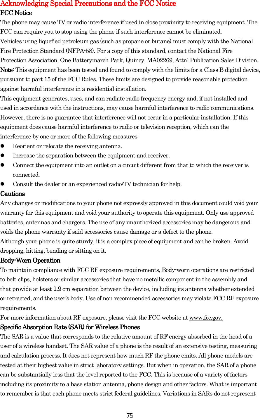  75Acknowledging SpecAcknowledging SpecAcknowledging SpecAcknowledging Special Precautions and the FCC Noticeial Precautions and the FCC Noticeial Precautions and the FCC Noticeial Precautions and the FCC Notice    FCC NoticeFCC NoticeFCC NoticeFCC Notice    The phone may cause TV or radio interference if used in close proximity to receiving equipment. The FCC can require you to stop using the phone if such interference cannot be eliminated. Vehicles using liquefied petroleum gas (such as propane or butane) must comply with the National Fire Protection Standard (NFPA-58). For a copy of this standard, contact the National Fire Protection Association, One Batterymarch Park, Quincy, MA02269, Attn: Publication Sales Division. NoteNoteNoteNote: This equipment has been tested and found to comply with the limits for a Class B digital device, pursuant to part 15 of the FCC Rules. These limits are designed to provide reasonable protection against harmful interference in a residential installation. This equipment generates, uses, and can radiate radio frequency energy and, if not installed and used in accordance with the instructions, may cause harmful interference to radio communications. However, there is no guarantee that interference will not occur in a particular installation. If this equipment does cause harmful interference to radio or television reception, which can the interference by one or more of the following measures:   Reorient or relocate the receiving antenna.   Increase the separation between the equipment and receiver.   Connect the equipment into an outlet on a circuit different from that to which the receiver is connected.   Consult the dealer or an experienced radio/TV technician for help. CautionsCautionsCautionsCautions    Any changes or modifications to your phone not expressly approved in this document could void your warranty for this equipment and void your authority to operate this equipment. Only use approved batteries, antennas and chargers. The use of any unauthorized accessories may be dangerous and voids the phone warranty if said accessories cause damage or a defect to the phone. Although your phone is quite sturdy, it is a complex piece of equipment and can be broken. Avoid dropping, hitting, bending or sitting on it. BodyBodyBodyBody----Worn OperationWorn OperationWorn OperationWorn Operation    To maintain compliance with FCC RF exposure requirements, Body-worn operations are restricted to belt-clips, holsters or similar accessories that have no metallic component in the assembly and that provide at least 1.9 cm separation between the device, including its antenna whether extended or retracted, and the user’s body. Use of non-recommended accessories may violate FCC RF exposure requirements.  For more information about RF exposure, please visit the FCC website at www.fcc.gov. Specific Absorption Rate (SSpecific Absorption Rate (SSpecific Absorption Rate (SSpecific Absorption Rate (SAR) for Wireless PhonesAR) for Wireless PhonesAR) for Wireless PhonesAR) for Wireless Phones    The SAR is a value that corresponds to the relative amount of RF energy absorbed in the head of a user of a wireless handset. The SAR value of a phone is the result of an extensive testing, measuring and calculation process. It does not represent how much RF the phone emits. All phone models are tested at their highest value in strict laboratory settings. But when in operation, the SAR of a phone can be substantially less that the level reported to the FCC. This is because of a variety of factors including its proximity to a base station antenna, phone design and other factors. What is important to remember is that each phone meets strict federal guidelines. Variations in SARs do not represent 