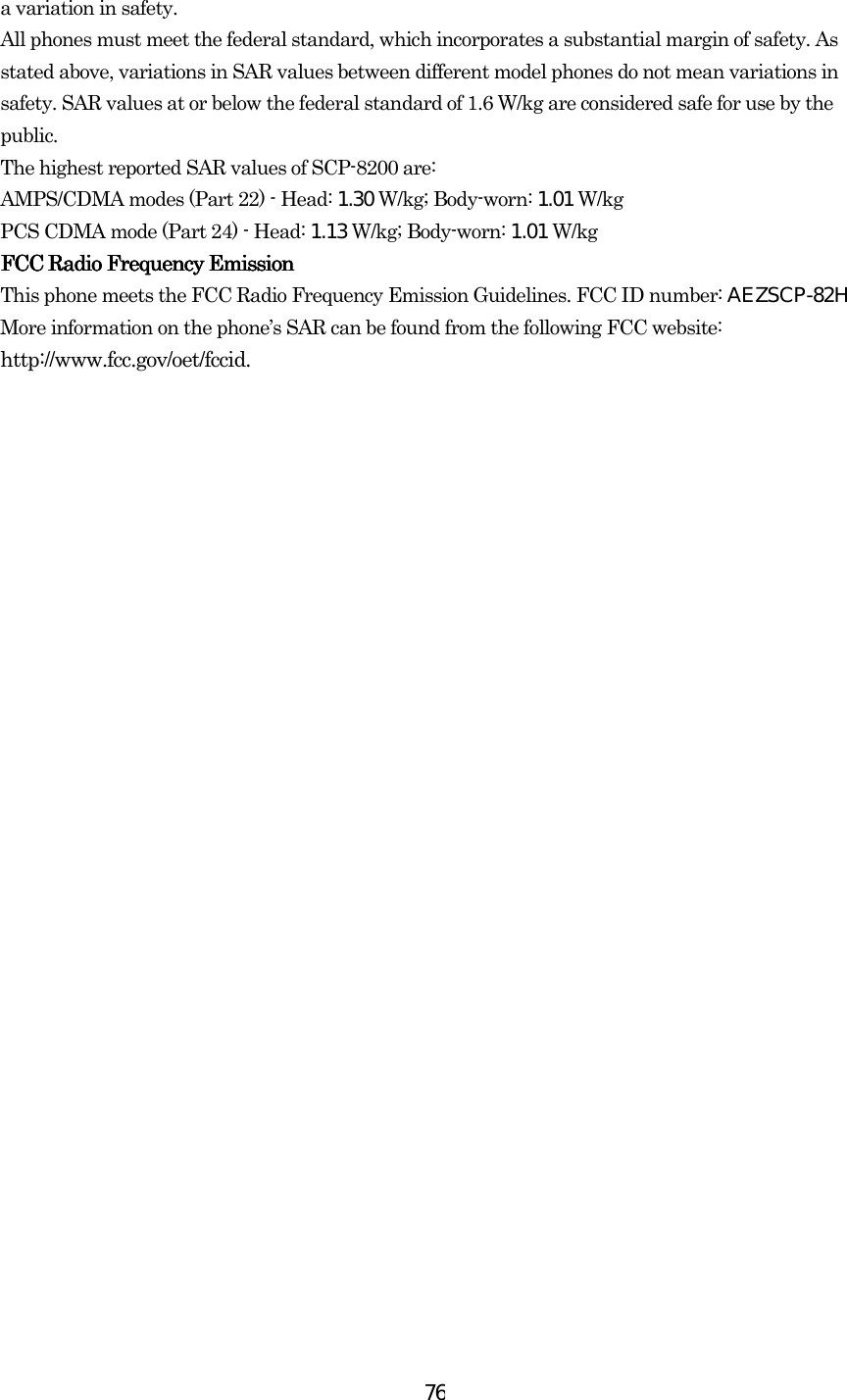  76a variation in safety.   All phones must meet the federal standard, which incorporates a substantial margin of safety. As stated above, variations in SAR values between different model phones do not mean variations in safety. SAR values at or below the federal standard of 1.6 W/kg are considered safe for use by the public. The highest reported SAR values of SCP-8200 are: AMPS/CDMA modes (Part 22) - Head: 1.30 W/kg; Body-worn: 1.01 W/kg PCS CDMA mode (Part 24) - Head: 1.13 W/kg; Body-worn: 1.01 W/kg        FCC Radio Frequency EmissionFCC Radio Frequency EmissionFCC Radio Frequency EmissionFCC Radio Frequency Emission    This phone meets the FCC Radio Frequency Emission Guidelines. FCC ID number: AEZSCP-82HMore information on the phone’s SAR can be found from the following FCC website: http://www.fcc.gov/oet/fccid. 