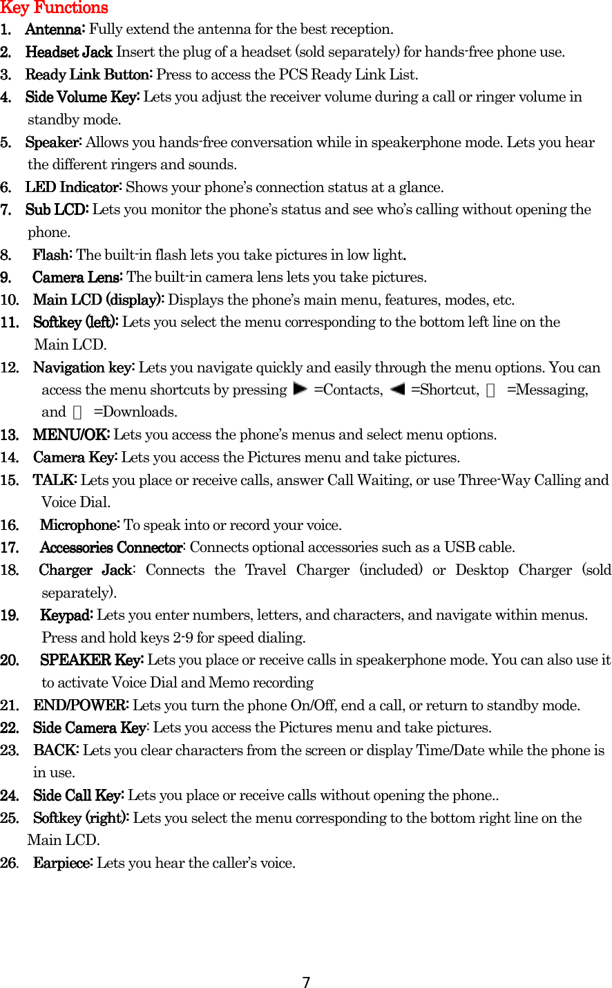  7 Key FunctionsKey FunctionsKey FunctionsKey Functions    1.1.1.1.        Antenna: Antenna: Antenna: Antenna: Fully extend the antenna for the best reception. 2.2.2.2.        Headset JacHeadset JacHeadset JacHeadset Jackkkk Insert the plug of a headset (sold separately) for hands-free phone use.    3. 3. 3. 3.      Ready Link Button: Ready Link Button: Ready Link Button: Ready Link Button: Press to access the PCS Ready Link List.    4.4.4.4.        Side Volume Key: Side Volume Key: Side Volume Key: Side Volume Key: Lets you adjust the receiver volume during a call or ringer volume in standby mode. 5.5.5.5.        Speaker:Speaker:Speaker:Speaker:    Allows you hands-free conversation while in speakerphone mode. Lets you hear the different ringers and sounds. 6. 6. 6. 6.     LED Indicator: LED Indicator: LED Indicator: LED Indicator: Shows your phone’s connection status at a glance. 7.7.7.7.        Sub LCD: Sub LCD: Sub LCD: Sub LCD: Lets you monitor the phone’s status and see who’s calling without opening the phone. 8.8.8.8.   Flash:   Flash:   Flash:   Flash:    The built-in flash lets you take pictures in low light....    9.9.9.9.   Camera Lens:    Camera Lens:    Camera Lens:       Camera Lens: The built-in camera lens lets you take pictures.    10101010....        Main LCD (display): Main LCD (display): Main LCD (display): Main LCD (display): Displays the phone’s main menu, features, modes, etc. 11.11.11.11.     Softkey (left) Softkey (left) Softkey (left) Softkey (left): : : : Lets you select the menu corresponding to the bottom left line on the  Main LCD. 12121212....        Navigation key: Navigation key: Navigation key: Navigation key: Lets you navigate quickly and easily through the menu options. You can access the menu shortcuts by pressing   =Contacts,   =Shortcut, ▲ =Messaging, and  ▼ =Downloads. 13.13.13.13.     MENU/OK:  MENU/OK:  MENU/OK:   MENU/OK: Lets you access the phone’s menus and select menu options. 14.14.14.14.     Camera Key:  Camera Key:  Camera Key:   Camera Key: Lets you access the Pictures menu and take pictures. 15151515. . . .     TALK: TALK: TALK: TALK: Lets you place or receive calls, answer Call Waiting, or use Three-Way Calling and Voice Dial. 16. 16. 16. 16.         Microphone: Microphone: Microphone: Microphone: To speak into or record your voice. 17. 17. 17. 17.         Accessories ConnectorAccessories ConnectorAccessories ConnectorAccessories Connector: Connects optional accessories such as a USB cable. 18.  Charger Jack18.  Charger Jack18.  Charger Jack18.  Charger Jack: Connects the Travel Charger (included) or Desktop Charger (sold separately). 19. 19. 19. 19.         Keypad: Keypad: Keypad: Keypad: Lets you enter numbers, letters, and characters, and navigate within menus. Press and hold keys 2-9 for speed dialing. 20.  20.  20.  20.   SPEAKER Key:  SPEAKER Key:  SPEAKER Key:   SPEAKER Key: Lets you place or receive calls in speakerphone mode. You can also use it to activate Voice Dial and Memo recording 21.21.21.21.     E E E END/POWER: ND/POWER: ND/POWER: ND/POWER: Lets you turn the phone On/Off, end a call, or return to standby mode. 22222222....  Side Camera KeySide Camera KeySide Camera KeySide Camera Key: Lets you access the Pictures menu and take pictures. 23.23.23.23.    BACK: BACK: BACK: BACK: Lets you clear characters from the screen or display Time/Date while the phone is   in use. 24242424. . . .      Side Call Key: Side Call Key: Side Call Key: Side Call Key: Lets you place or receive calls without opening the phone..    25. 25. 25. 25.     Softkey (right): Softkey (right): Softkey (right): Softkey (right): Lets you select the menu corresponding to the bottom right line on the   Main LCD. 26262626.  Earpiece: Earpiece: Earpiece: Earpiece: Lets you hear the caller’s voice.   