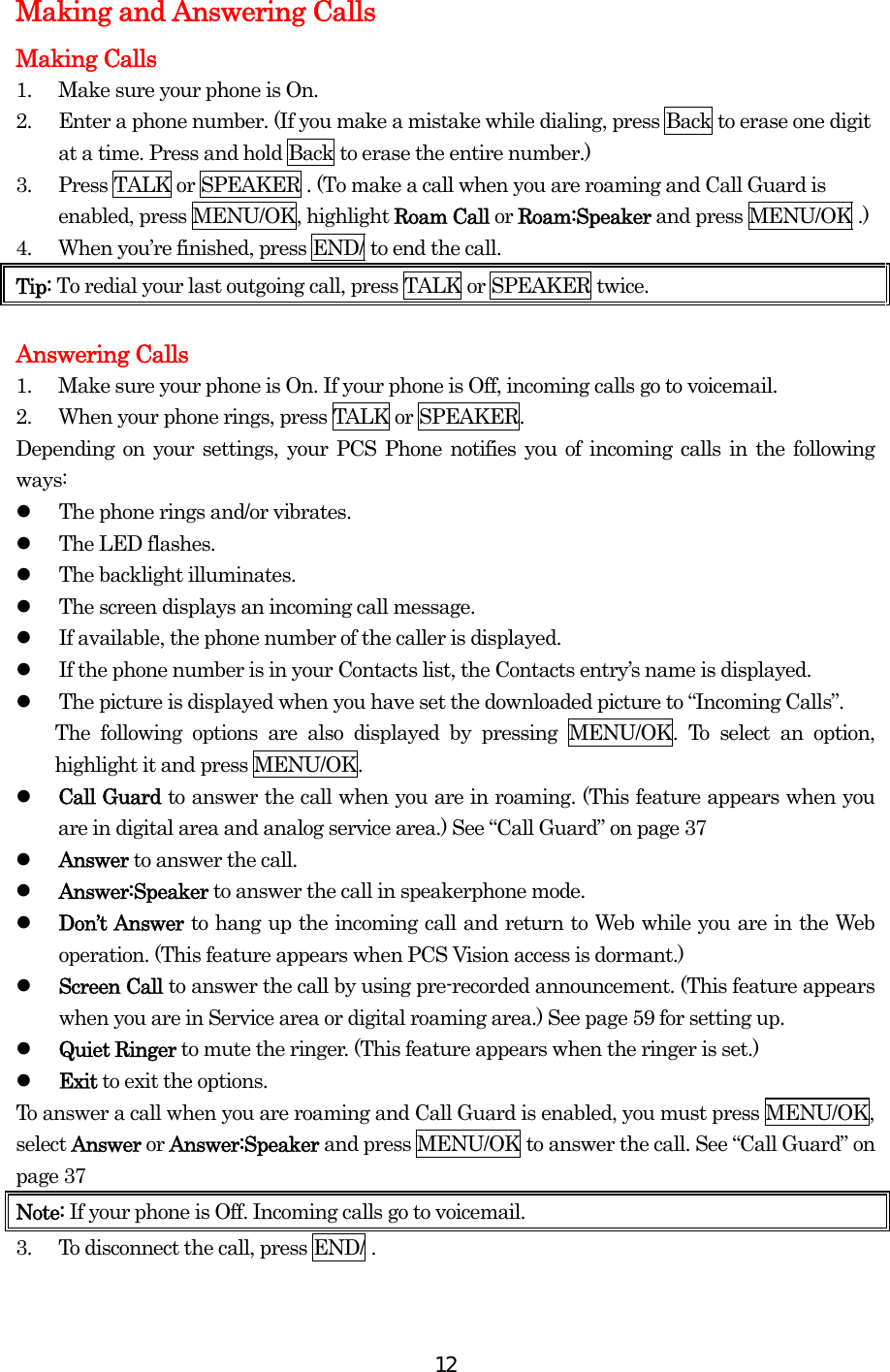  12Making and Answering Calls Making Calls 1.  Make sure your phone is On. 2.  Enter a phone number. (If you make a mistake while dialing, press Back to erase one digit at a time. Press and hold Back to erase the entire number.) 3.  Press TALK or SPEAKER . (To make a call when you are roaming and Call Guard is enabled, press MENU/OK, highlight Roam Call or Roam:Speaker and press MENU/OK .) 4.  When you’re finished, press END/ to end the call. Tip: To redial your last outgoing call, press TALK or SPEAKER twice.  Answering Calls 1.  Make sure your phone is On. If your phone is Off, incoming calls go to voicemail. 2.  When your phone rings, press TALK or SPEAKER. Depending on your settings, your PCS Phone notifies you of incoming calls in the following ways:   The phone rings and/or vibrates.   The LED flashes.   The backlight illuminates.   The screen displays an incoming call message.   If available, the phone number of the caller is displayed.   If the phone number is in your Contacts list, the Contacts entry’s name is displayed.   The picture is displayed when you have set the downloaded picture to “Incoming Calls”.   The following options are also displayed by pressing MENU/OK. To select an option, highlight it and press MENU/OK.   Call Guard to answer the call when you are in roaming. (This feature appears when you are in digital area and analog service area.) See “Call Guard” on page 37   Answer to answer the call.   Answer:Speaker to answer the call in speakerphone mode.   Don’t Answer to hang up the incoming call and return to Web while you are in the Web operation. (This feature appears when PCS Vision access is dormant.)   Screen Call to answer the call by using pre-recorded announcement. (This feature appears when you are in Service area or digital roaming area.) See page 59 for setting up.   Quiet Ringer to mute the ringer. (This feature appears when the ringer is set.)   Exit to exit the options. To answer a call when you are roaming and Call Guard is enabled, you must press MENU/OK, select Answer or Answer:Speaker and press MENU/OK to answer the call. See “Call Guard” on page 37 Note: If your phone is Off. Incoming calls go to voicemail. 3.  To disconnect the call, press END/ .  