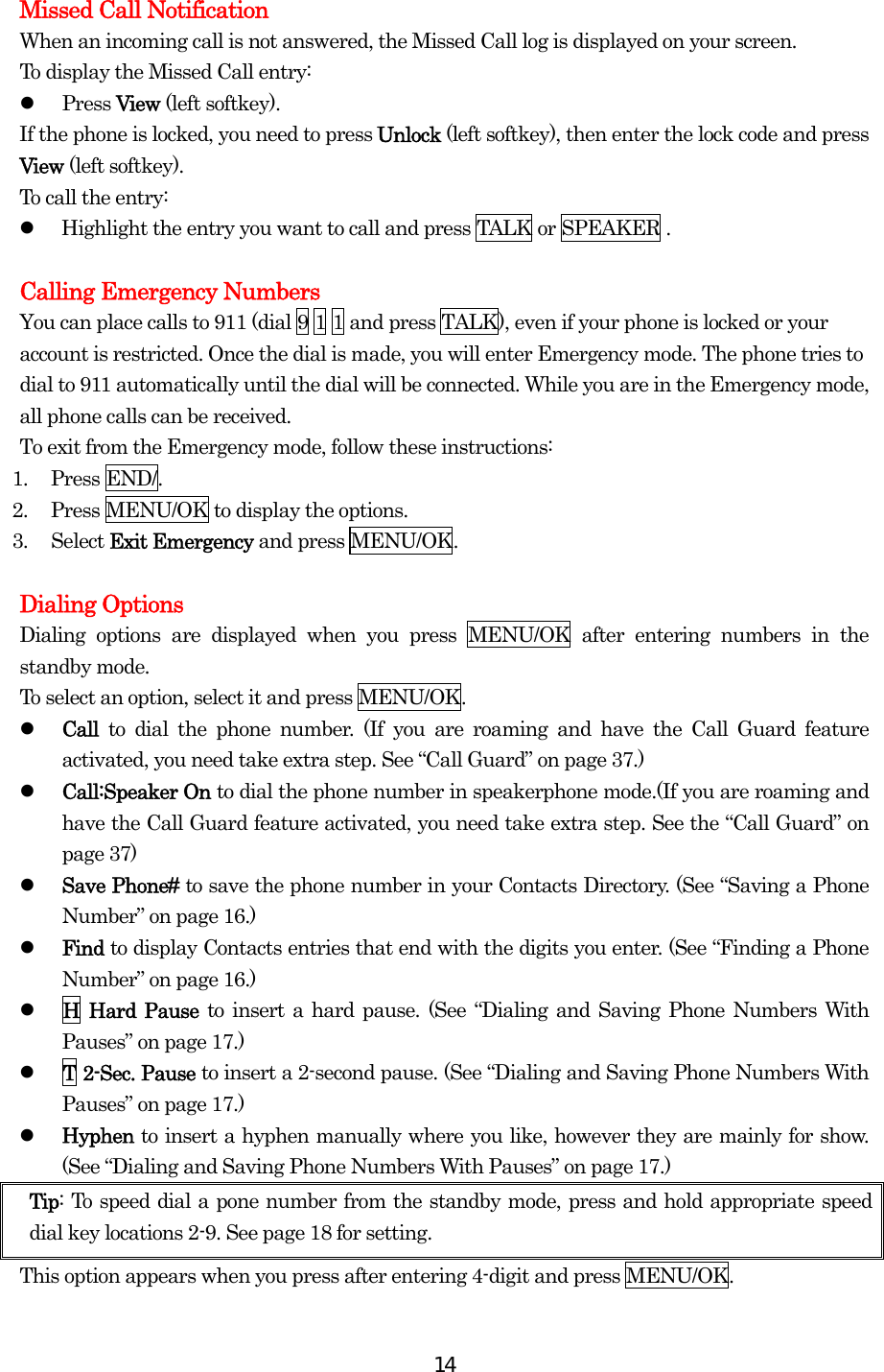  14Missed Call Notification When an incoming call is not answered, the Missed Call log is displayed on your screen. To display the Missed Call entry:   Press View (left softkey). If the phone is locked, you need to press Unlock (left softkey), then enter the lock code and press View (left softkey). To call the entry:   Highlight the entry you want to call and press TALK or SPEAKER .  Calling Emergency Numbers You can place calls to 911 (dial 9 1 1 and press TALK), even if your phone is locked or your account is restricted. Once the dial is made, you will enter Emergency mode. The phone tries to dial to 911 automatically until the dial will be connected. While you are in the Emergency mode, all phone calls can be received. To exit from the Emergency mode, follow these instructions: 1. Press END/. 2.  Press MENU/OK to display the options. 3. Select Exit Emergency and press MENU/OK.  Dialing Options Dialing options are displayed when you press MENU/OK after entering numbers in the standby mode. To select an option, select it and press MENU/OK.   Call  to dial the phone number. (If you are roaming and have the Call Guard feature activated, you need take extra step. See “Call Guard” on page 37.)   Call:Speaker On to dial the phone number in speakerphone mode.(If you are roaming and have the Call Guard feature activated, you need take extra step. See the “Call Guard” on page 37)   Save Phone# to save the phone number in your Contacts Directory. (See “Saving a Phone Number” on page 16.)   Find to display Contacts entries that end with the digits you enter. (See “Finding a Phone Number” on page 16.)   H Hard Pause to insert a hard pause. (See “Dialing and Saving Phone Numbers With Pauses” on page 17.)   T 2-Sec. Pause to insert a 2-second pause. (See “Dialing and Saving Phone Numbers With Pauses” on page 17.)   Hyphen to insert a hyphen manually where you like, however they are mainly for show. (See “Dialing and Saving Phone Numbers With Pauses” on page 17.) Tip: To speed dial a pone number from the standby mode, press and hold appropriate speed dial key locations 2-9. See page 18 for setting. This option appears when you press after entering 4-digit and press MENU/OK. 