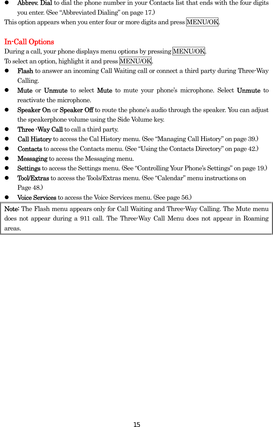  15  Abbrev. Dial to dial the phone number in your Contacts list that ends with the four digits you enter. (See “Abbreviated Dialing” on page 17.) This option appears when you enter four or more digits and press MENU/OK.  In-Call Options During a call, your phone displays menu options by pressing MENU/OK. To select an option, highlight it and press MENU/OK.   Flash to answer an incoming Call Waiting call or connect a third party during Three-Way Calling.   Mute  or  Unmute  to select Mute  to mute your phone’s microphone. Select Unmute  to reactivate the microphone.   Speaker On or Speaker Off to route the phone’s audio through the speaker. You can adjust the speakerphone volume using the Side Volume key.     Three -Way Call to call a third party.     Call History to access the Cal History menu. (See “Managing Call History” on page 39.)   Contacts to access the Contacts menu. (See “Using the Contacts Directory” on page 42.)   Messaging to access the Messaging menu.   Settings to access the Settings menu. (See “Controlling Your Phone’s Settings” on page 19.)   Tool/Extras to access the Tools/Extras menu. (See “Calendar” menu instructions on   Page 48.)   Voice Services to access the Voice Services menu. (See page 56.) Note: The Flash menu appears only for Call Waiting and Three-Way Calling. The Mute menu does not appear during a 911 call. The Three-Way Call Menu does not appear in Roaming areas.      