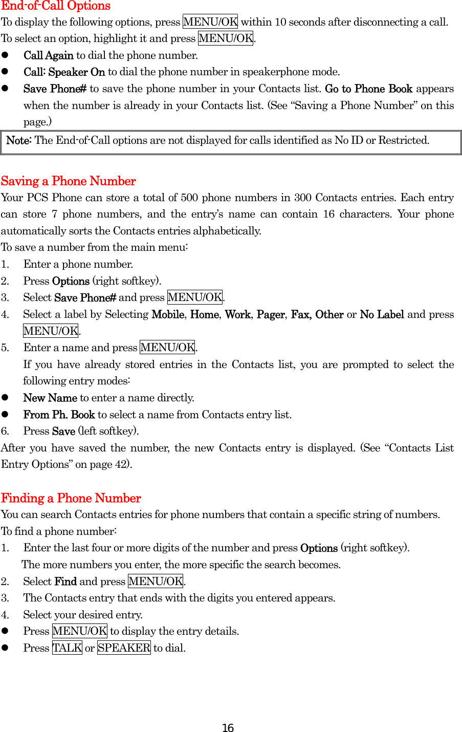  16End-of-Call Options To display the following options, press MENU/OK within 10 seconds after disconnecting a call. To select an option, highlight it and press MENU/OK.   Call Again to dial the phone number.   Call: Speaker On to dial the phone number in speakerphone mode.   Save Phone# to save the phone number in your Contacts list. Go to Phone Book appears when the number is already in your Contacts list. (See “Saving a Phone Number” on this page.) Note: The End-of-Call options are not displayed for calls identified as No ID or Restricted.  Saving a Phone Number Your PCS Phone can store a total of 500 phone numbers in 300 Contacts entries. Each entry can store 7 phone numbers, and the entry’s name can contain 16 characters. Your phone automatically sorts the Contacts entries alphabetically. To save a number from the main menu: 1.  Enter a phone number. 2. Press Options (right softkey). 3. Select Save Phone# and press MENU/OK. 4.  Select a label by Selecting Mobile, Home, Work, Pager, Fax, Other or No Label and press MENU/OK. 5.  Enter a name and press MENU/OK. If you have already stored entries in the Contacts list, you are prompted to select the following entry modes:   New Name to enter a name directly.   From Ph. Book to select a name from Contacts entry list. 6. Press Save (left softkey). After you have saved the number, the new Contacts entry is displayed. (See “Contacts List Entry Options” on page 42).  Finding a Phone Number You can search Contacts entries for phone numbers that contain a specific string of numbers. To find a phone number: 1.  Enter the last four or more digits of the number and press Options (right softkey).   The more numbers you enter, the more specific the search becomes. 2. Select Find and press MENU/OK. 3.  The Contacts entry that ends with the digits you entered appears. 4.  Select your desired entry.   Press MENU/OK to display the entry details.   Press TALK or SPEAKER to dial.  