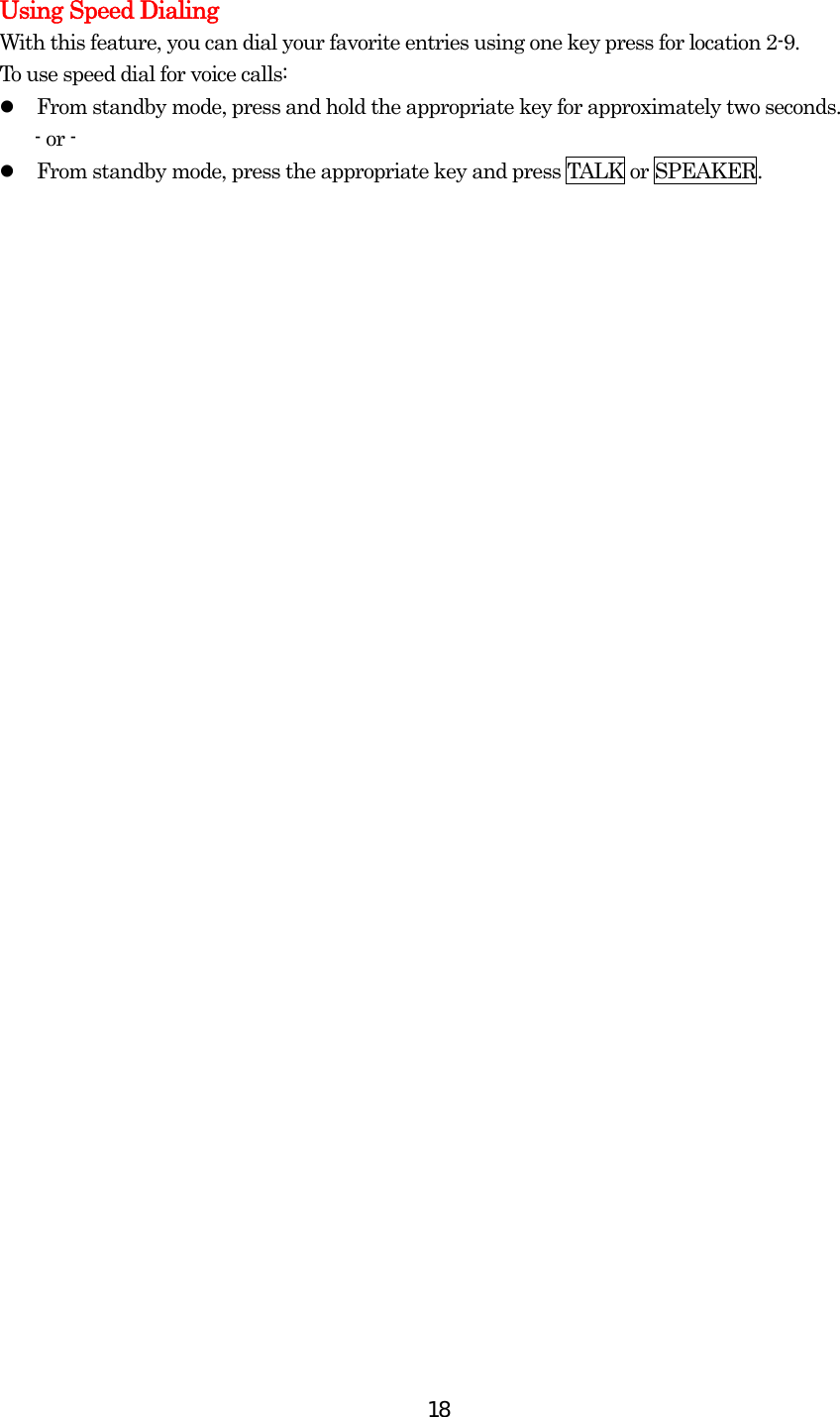  18Using Speed Dialing With this feature, you can dial your favorite entries using one key press for location 2-9.   To use speed dial for voice calls:   From standby mode, press and hold the appropriate key for approximately two seconds. - or -   From standby mode, press the appropriate key and press TALK or SPEAKER.  