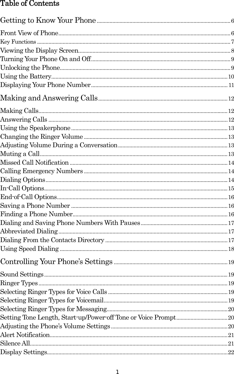  1Table of Contents Getting to Know Your Phone..............................................................................................6 Front View of Phone.........................................................................................................................6 Key Functions ........................................................................................................................................7 Viewing the Display Screen...........................................................................................................8 Turning Your Phone On and Off..................................................................................................9 Unlocking the Phone........................................................................................................................9 Using the Battery............................................................................................................................10 Displaying Your Phone Number................................................................................................ 11 Making and Answering Calls...........................................................................................12 Making Calls.....................................................................................................................................12 Answering Calls ..............................................................................................................................12 Using the Speakerphone..............................................................................................................13 Changing the Ringer Volume .....................................................................................................13 Adjusting Volume During a Conversation.............................................................................13 Muting a Call....................................................................................................................................13 Missed Call Notification ...............................................................................................................14 Calling Emergency Numbers .....................................................................................................14 Dialing Options................................................................................................................................14 In-Call Options.................................................................................................................................15 End-of-Call Options........................................................................................................................16 Saving a Phone Number ..............................................................................................................16 Finding a Phone Number.............................................................................................................16 Dialing and Saving Phone Numbers With Pauses.............................................................17 Abbreviated Dialing.......................................................................................................................17 Dialing From the Contacts Directory ......................................................................................17 Using Speed Dialing ......................................................................................................................18 Controlling Your Phone’s Settings ................................................................................19 Sound Settings.................................................................................................................................19 Ringer Types.....................................................................................................................................19 Selecting Ringer Types for Voice Calls ....................................................................................19 Selecting Ringer Types for Voicemail.......................................................................................19 Selecting Ringer Types for Messaging.....................................................................................20 Setting Tone Length, Start-up/Power-off Tone or Voice Prompt....................................20 Adjusting the Phone’s Volume Settings..................................................................................20 Alert Notification.............................................................................................................................21 Silence All...........................................................................................................................................21 Display Settings...............................................................................................................................22 