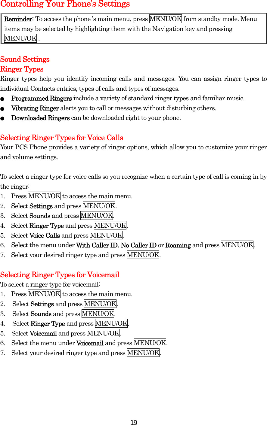  19Controlling Your Phone’s Settings Reminder: To access the phone ’s main menu, press MENU/OK from standby mode. Menu items may be selected by highlighting them with the Navigation key and pressing MENU/OK .  Sound Settings Ringer Types Ringer types help you identify incoming calls and messages. You can assign ringer types to individual Contacts entries, types of calls and types of messages. ●  Programmed Ringers include a variety of standard ringer types and familiar music. ●  Vibrating Ringer alerts you to call or messages without disturbing others. ●  Downloaded Ringers can be downloaded right to your phone.  Selecting Ringer Types for Voice Calls Your PCS Phone provides a variety of ringer options, which allow you to customize your ringer and volume settings.  To select a ringer type for voice calls so you recognize when a certain type of call is coming in by the ringer: 1.    Press MENU/OK to access the main menu. 2.  Select Settings and press MENU/OK. 3.  Select Sounds and press MENU/OK. 4.  Select Ringer Type and press MENU/OK. 5.  Select Voice Calls and press MENU/OK. 6.    Select the menu under With Caller ID, No Caller ID or Roaming and press MENU/OK. 7.    Select your desired ringer type and press MENU/OK.  Selecting Ringer Types for Voicemail   To select a ringer type for voicemail: 1.    Press MENU/OK to access the main menu. 2. Select Settings and press MENU/OK. 3. Select Sounds and press MENU/OK. 4. Select Ringer Type and press MENU/OK. 5. Select Voicemail and press MENU/OK. 6.  Select the menu under Voicemail and press MENU/OK. 7.  Select your desired ringer type and press MENU/OK.     