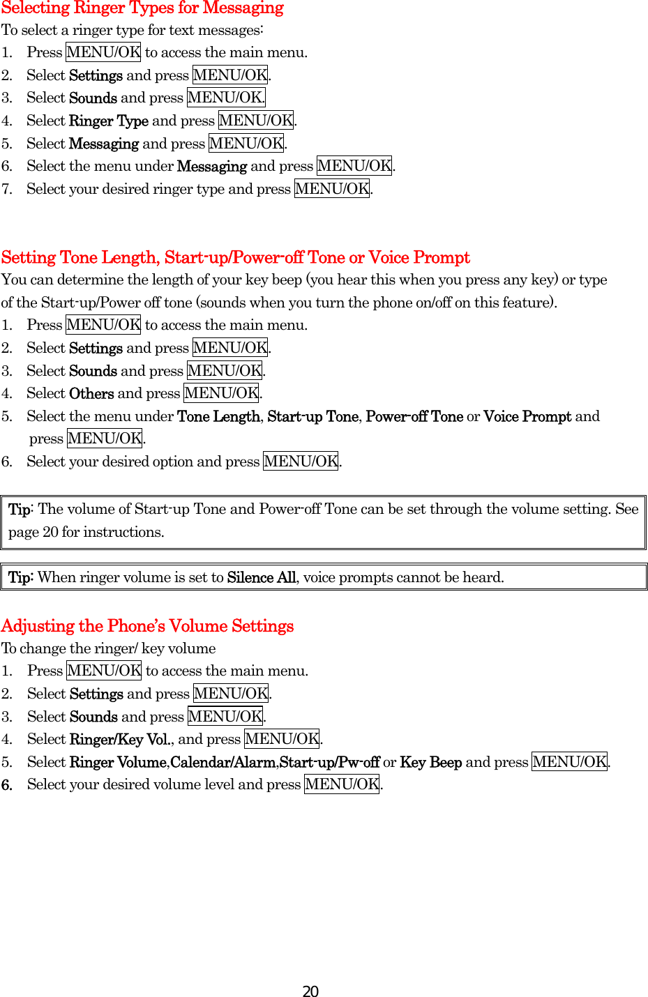  20Selecting Ringer Types for Messaging To select a ringer type for text messages: 1.    Press MENU/OK to access the main menu. 2.  Select Settings and press MENU/OK. 3.  Select Sounds and press MENU/OK. 4.  Select Ringer Type and press MENU/OK. 5.  Select Messaging and press MENU/OK. 6.    Select the menu under Messaging and press MENU/OK. 7.    Select your desired ringer type and press MENU/OK.   Setting Tone Length, Start-up/Power-off Tone or Voice Prompt You can determine the length of your key beep (you hear this when you press any key) or type of the Start-up/Power off tone (sounds when you turn the phone on/off on this feature). 1.    Press MENU/OK to access the main menu. 2.  Select Settings and press MENU/OK. 3.  Select Sounds and press MENU/OK. 4.  Select Others and press MENU/OK. 5.    Select the menu under Tone Length, Start-up Tone, Power-off Tone or Voice Prompt and press MENU/OK. 6.    Select your desired option and press MENU/OK.    Tip: The volume of Start-up Tone and Power-off Tone can be set through the volume setting. See page 20 for instructions.  Adjusting the Phone’s Volume Settings To change the ringer/ key volume 1.  Press MENU/OK to access the main menu. 2. Select Settings and press MENU/OK. 3. Select Sounds and press MENU/OK. 4. Select Ringer/Key Vol., and press MENU/OK.   5. Select Ringer Volume,Calendar/Alarm,Start-up/Pw-off or Key Beep and press MENU/OK. 6.  Select your desired volume level and press MENU/OK.       Tip: When ringer volume is set to Silence All, voice prompts cannot be heard. 