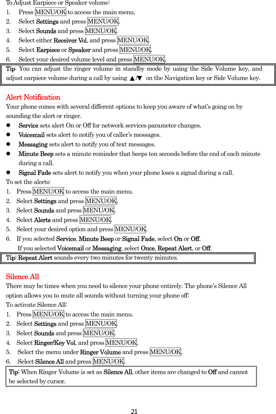  21To Adjust Earpiece or Speaker volume: 1.  Press MENU/OK to access the main menu. 2. Select Settings and press MENU/OK. 3. Select Sounds and press MENU/OK. 4. Select either Receiver Vol. and press MENU/OK. 5. Select Earpiece or Speaker and press MENU/OK. 6.  Select your desired volume level and press MENU/OK. Tip: You can adjust the ringer volume in standby mode by using the Side Volume key, and adjust earpiece volume during a call by using  ▲/▼  on the Navigation key or Side Volume key.   Alert Notification Your phone comes with several different options to keep you aware of what’s going on by sounding the alert or ringer.   Service sets alert On or Off for network services parameter changes.   Voicemail sets alert to notify you of caller’s messages.   Messaging sets alert to notify you of text messages.   Minute Beep sets a minute reminder that beeps ten seconds before the end of each minute during a call.   Signal Fade sets alert to notify you when your phone loses a signal during a call. To set the alerts: 1.    Press MENU/OK to access the main menu. 2.  Select Settings and press MENU/OK. 3.  Select Sounds and press MENU/OK. 4.  Select Alerts and press MENU/OK. 5.    Select your desired option and press MENU/OK. 6.  If you selected Service, Minute Beep or Signal Fade, select On or Off. If you selected Voicemail or Messaging, select Once, Repeat Alert, or Off.  Tip: Repeat Alert sounds every two minutes for twenty minutes.  Silence All There may be times when you need to silence your phone entirely. The phone’s Silence All option allows you to mute all sounds without turning your phone off: To activate Silence All: 1.  Press MENU/OK to access the main menu. 2.  Select Settings and press MENU/OK. 3.  Select Sounds and press MENU/OK. 4.  Select Ringer/Key Vol. and press MENU/OK. 5.  Select the menu under Ringer Volume and press MENU/OK. 6. Select Silence All and press MENU/OK. Tip: When Ringer Volume is set as Silence All, other items are changed to Off and cannot be selected by cursor. 