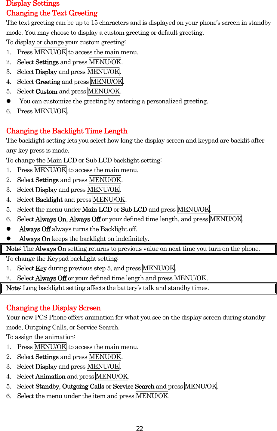  22Display Settings Changing the Text Greeting The text greeting can be up to 15 characters and is displayed on your phone’s screen in standby mode. You may choose to display a custom greeting or default greeting. To display or change your custom greeting: 1.    Press MENU/OK to access the main menu. 2.  Select Settings and press MENU/OK. 3.  Select Display and press MENU/OK. 4.  Select Greeting and press MENU/OK. 5.  Select Custom and press MENU/OK.   You can customize the greeting by entering a personalized greeting. 6.  Press MENU/OK.  Changing the Backlight Time Length The backlight setting lets you select how long the display screen and keypad are backlit after any key press is made. To change the Main LCD or Sub LCD backlight setting: 1.    Press MENU/OK to access the main menu. 2.  Select Settings and press MENU/OK. 3.  Select Display and press MENU/OK. 4.  Select Backlight and press MENU/OK. 5.    Select the menu under Main LCD or Sub LCD and press MENU/OK.   6.  Select Always On, Always Off or your defined time length, and press MENU/OK.   Always Off always turns the Backlight off.   Always On keeps the backlight on indefinitely. Note: The Always On setting returns to previous value on next time you turn on the phone. To change the Keypad backlight setting: 1.  Select Key during previous step 5, and press MENU/OK. 2.  Select Always Off or your defined time length and press MENU/OK. Note: Long backlight setting affects the battery’s talk and standby times.  Changing the Display Screen Your new PCS Phone offers animation for what you see on the display screen during standby mode, Outgoing Calls, or Service Search. To assign the animation: 1.    Press MENU/OK to access the main menu. 2.  Select Settings and press MENU/OK. 3.  Select Display and press MENU/OK. 4.  Select Animation and press MENU/OK. 5.  Select Standby, Outgoing Calls or Service Search and press MENU/OK. 6.    Select the menu under the item and press MENU/OK.  