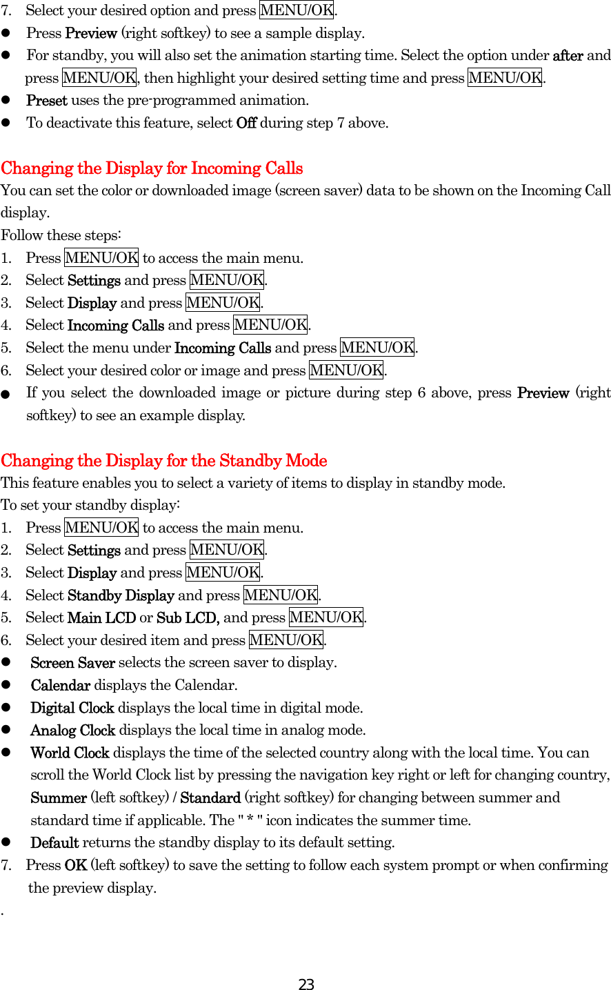  237.    Select your desired option and press MENU/OK.   Press Preview (right softkey) to see a sample display.   For standby, you will also set the animation starting time. Select the option under after and press MENU/OK, then highlight your desired setting time and press MENU/OK.   Preset uses the pre-programmed animation.   To deactivate this feature, select Off during step 7 above.  Changing the Display for Incoming Calls You can set the color or downloaded image (screen saver) data to be shown on the Incoming Call display. Follow these steps: 1.    Press MENU/OK to access the main menu. 2.  Select Settings and press MENU/OK. 3.  Select Display and press MENU/OK. 4.  Select Incoming Calls and press MENU/OK. 5.    Select the menu under Incoming Calls and press MENU/OK. 6.    Select your desired color or image and press MENU/OK. ●  If you select the downloaded image or picture during step 6 above, press Preview (right softkey) to see an example display.  Changing the Display for the Standby Mode This feature enables you to select a variety of items to display in standby mode. To set your standby display: 1.    Press MENU/OK to access the main menu. 2.  Select Settings and press MENU/OK. 3.  Select Display and press MENU/OK. 4.  Select Standby Display and press MENU/OK. 5.  Select Main LCD or Sub LCD, and press MENU/OK. 6.    Select your desired item and press MENU/OK.   Screen Saver selects the screen saver to display.     Calendar displays the Calendar.   Digital Clock displays the local time in digital mode.   Analog Clock displays the local time in analog mode.   World Clock displays the time of the selected country along with the local time. You can scroll the World Clock list by pressing the navigation key right or left for changing country, Summer (left softkey) / Standard (right softkey) for changing between summer and standard time if applicable. The &quot; * &quot; icon indicates the summer time.   Default returns the standby display to its default setting. 7.  Press OK (left softkey) to save the setting to follow each system prompt or when confirming the preview display. . 