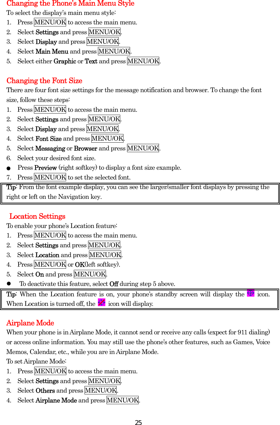  25Changing the Phone’s Main Menu Style To select the display’s main menu style: 1.    Press MENU/OK to access the main menu. 2. Select Settings and press MENU/OK. 3. Select Display and press MENU/OK. 4. Select Main Menu and press MENU/OK. 5. Select either Graphic or Text and press MENU/OK.  Changing the Font Size There are four font size settings for the message notification and browser. To change the font size, follow these steps: 1.    Press MENU/OK to access the main menu. 2.  Select Settings and press MENU/OK. 3.  Select Display and press MENU/OK. 4.  Select Font Size and press MENU/OK. 5.  Select Messaging or Browser and press MENU/OK. 6.    Select your desired font size. ●  Press Preview (right softkey) to display a font size example. 7.    Press MENU/OK to set the selected font. Tip: From the font example display, you can see the larger/smaller font displays by pressing the right or left on the Navigation key.   Location Settings To enable your phone’s Location feature: 1.    Press MENU/OK to access the main menu. 2.  Select Settings and press MENU/OK. 3.  Select Location and press MENU/OK. 4.  Press MENU/OK or OK(left softkey).   5.  Select On and press MENU/OK.   To deactivate this feature, select Off during step 5 above. Tip: When the Location feature is on, your phone’s standby screen will display the   icon. When Location is turned off, the   icon will display.  Airplane Mode When your phone is in Airplane Mode, it cannot send or receive any calls (expect for 911 dialing) or access online information. You may still use the phone’s other features, such as Games, Voice Memos, Calendar, etc., while you are in Airplane Mode. To set Airplane Mode: 1.  Press MENU/OK to access the main menu. 2. Select Settings and press MENU/OK. 3. Select Others and press MENU/OK. 4. Select Airplane Mode and press MENU/OK. 