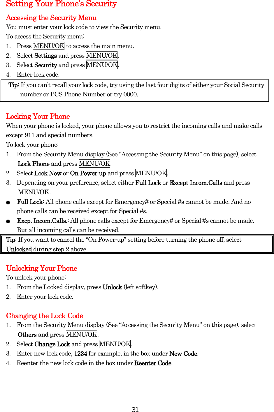  31Setting Your Phone’s Security Accessing the Security Menu You must enter your lock code to view the Security menu. To access the Security menu: 1.    Press MENU/OK to access the main menu. 2.  Select Settings and press MENU/OK. 3.  Select Security and press MENU/OK. 4.  Enter lock code. Tip: If you can’t recall your lock code, try using the last four digits of either your Social Security number or PCS Phone Number or try 0000.  Locking Your Phone When your phone is locked, your phone allows you to restrict the incoming calls and make calls except 911 and special numbers. To lock your phone: 1.    From the Security Menu display (See “Accessing the Security Menu” on this page), select Lock Phone and press MENU/OK. 2.  Select Lock Now or On Power-up and press MENU/OK. 3.    Depending on your preference, select either Full Lock or Except Incom.Calls and press MENU/OK. ●  Full Lock: All phone calls except for Emergency# or Special #s cannot be made. And no phone calls can be received except for Special #s. ●  Excp. Incom.Calls.: All phone calls except for Emergency# or Special #s cannot be made. But all incoming calls can be received. Tip: If you want to cancel the “On Power-up” setting before turning the phone off, select Unlocked during step 2 above.  Unlocking Your Phone To unlock your phone: 1.    From the Locked display, press Unlock (left softkey). 2.    Enter your lock code.  Changing the Lock Code 1.    From the Security Menu display (See “Accessing the Security Menu” on this page), select Others and press MENU/OK. 2.  Select Change Lock and press MENU/OK. 3.  Enter new lock code, 1234 for example, in the box under New Code. 4.  Reenter the new lock code in the box under Reenter Code.   