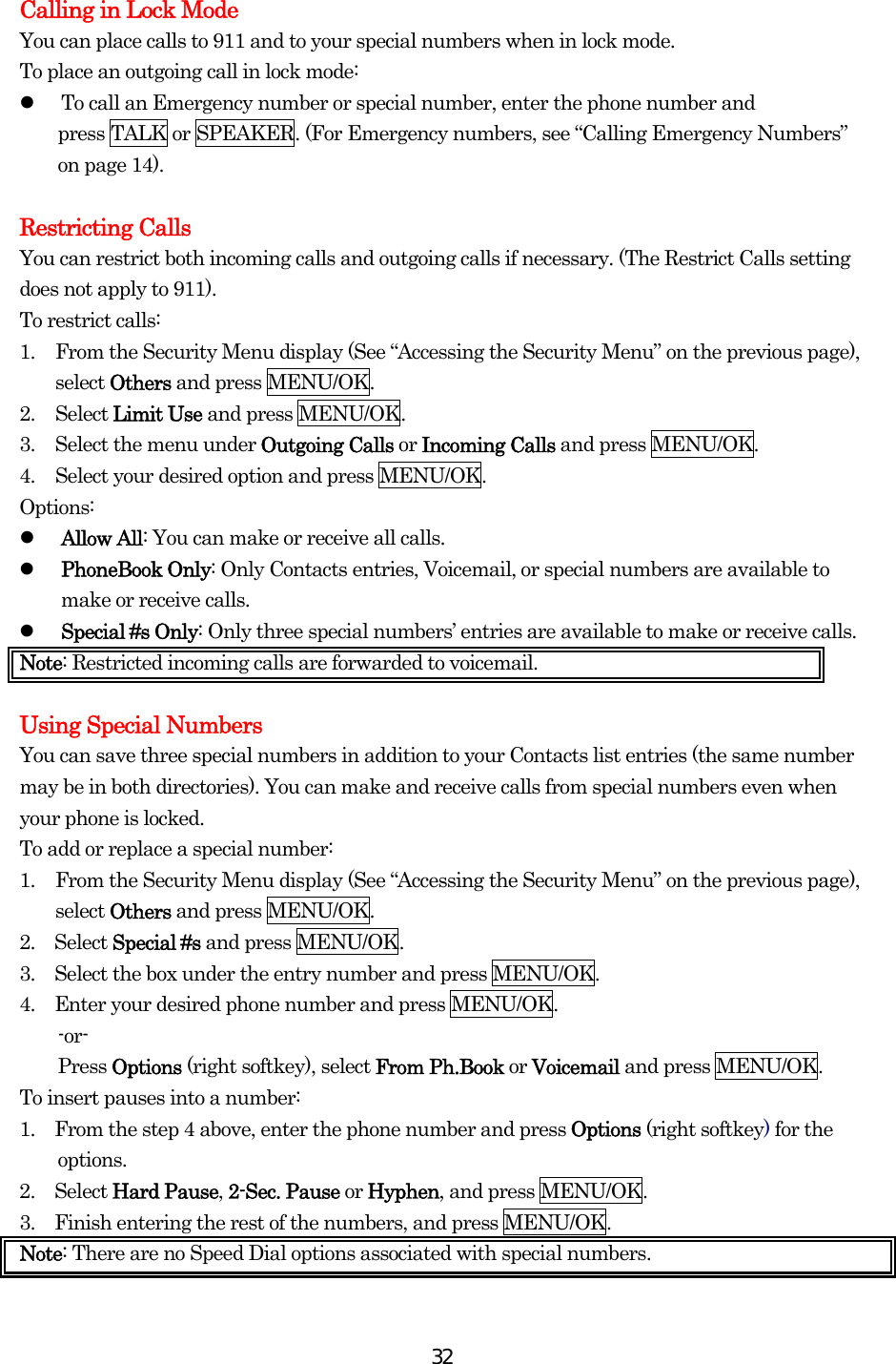  32Calling in Lock Mode You can place calls to 911 and to your special numbers when in lock mode. To place an outgoing call in lock mode:   To call an Emergency number or special number, enter the phone number and   press TALK or SPEAKER. (For Emergency numbers, see “Calling Emergency Numbers” on page 14).  Restricting Calls You can restrict both incoming calls and outgoing calls if necessary. (The Restrict Calls setting does not apply to 911). To restrict calls: 1.  From the Security Menu display (See “Accessing the Security Menu” on the previous page), select Others and press MENU/OK. 2. Select Limit Use and press MENU/OK. 3.  Select the menu under Outgoing Calls or Incoming Calls and press MENU/OK. 4.  Select your desired option and press MENU/OK. Options:   Allow All: You can make or receive all calls.   PhoneBook Only: Only Contacts entries, Voicemail, or special numbers are available to make or receive calls.   Special #s Only: Only three special numbers’ entries are available to make or receive calls. Note: Restricted incoming calls are forwarded to voicemail.    Using Special Numbers You can save three special numbers in addition to your Contacts list entries (the same number may be in both directories). You can make and receive calls from special numbers even when your phone is locked. To add or replace a special number: 1.  From the Security Menu display (See “Accessing the Security Menu” on the previous page), select Others and press MENU/OK. 2.  Select Special #s and press MENU/OK. 3.    Select the box under the entry number and press MENU/OK. 4.    Enter your desired phone number and press MENU/OK. -or- Press Options (right softkey), select From Ph.Book or Voicemail and press MENU/OK. To insert pauses into a number: 1.    From the step 4 above, enter the phone number and press Options (right softkey) for the options. 2.  Select Hard Pause, 2-Sec. Pause or Hyphen, and press MENU/OK. 3.    Finish entering the rest of the numbers, and press MENU/OK. Note: There are no Speed Dial options associated with special numbers. 