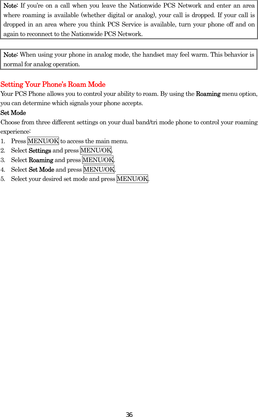  36Note:  If you’re on a call when you leave the Nationwide PCS Network and enter an area where roaming is available (whether digital or analog), your call is dropped. If your call is dropped in an area where you think PCS Service is available, turn your phone off and on again to reconnect to the Nationwide PCS Network.  Note: When using your phone in analog mode, the handset may feel warm. This behavior is normal for analog operation.  Setting Your Phone’s Roam Mode Your PCS Phone allows you to control your ability to roam. By using the Roaming menu option, you can determine which signals your phone accepts. Set Mode Choose from three different settings on your dual band/tri mode phone to control your roaming experience: 1.  Press MENU/OK to access the main menu. 2.  Select Settings and press MENU/OK. 3.  Select Roaming and press MENU/OK. 4.  Select Set Mode and press MENU/OK. 5.  Select your desired set mode and press MENU/OK. 