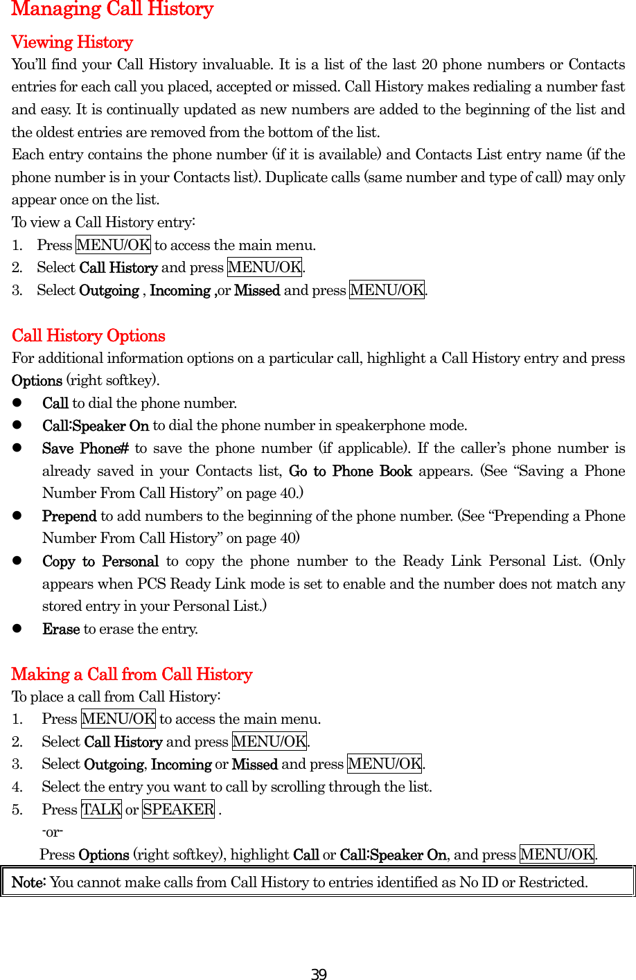  39Managing Call History Viewing History   You’ll find your Call History invaluable. It is a list of the last 20 phone numbers or Contacts entries for each call you placed, accepted or missed. Call History makes redialing a number fast and easy. It is continually updated as new numbers are added to the beginning of the list and the oldest entries are removed from the bottom of the list. Each entry contains the phone number (if it is available) and Contacts List entry name (if the phone number is in your Contacts list). Duplicate calls (same number and type of call) may only appear once on the list. To view a Call History entry: 1.  Press MENU/OK to access the main menu. 2.  Select Call History and press MENU/OK. 3.  Select Outgoing , Incoming ,or Missed and press MENU/OK.  Call History Options For additional information options on a particular call, highlight a Call History entry and press Options (right softkey).   Call to dial the phone number.   Call:Speaker On to dial the phone number in speakerphone mode.   Save Phone# to save the phone number (if applicable). If the caller’s phone number is already saved in your Contacts list, Go to Phone Book appears. (See “Saving a Phone Number From Call History” on page 40.)   Prepend to add numbers to the beginning of the phone number. (See “Prepending a Phone Number From Call History” on page 40)   Copy to Personal to copy the phone number to the Ready Link Personal List. (Only appears when PCS Ready Link mode is set to enable and the number does not match any stored entry in your Personal List.)   Erase to erase the entry.  Making a Call from Call History To place a call from Call History: 1.  Press MENU/OK to access the main menu. 2. Select Call History and press MENU/OK. 3. Select Outgoing, Incoming or Missed and press MENU/OK. 4.  Select the entry you want to call by scrolling through the list. 5.  Press TALK or SPEAKER . -or-     Press Options (right softkey), highlight Call or Call:Speaker On, and press MENU/OK. Note: You cannot make calls from Call History to entries identified as No ID or Restricted.   