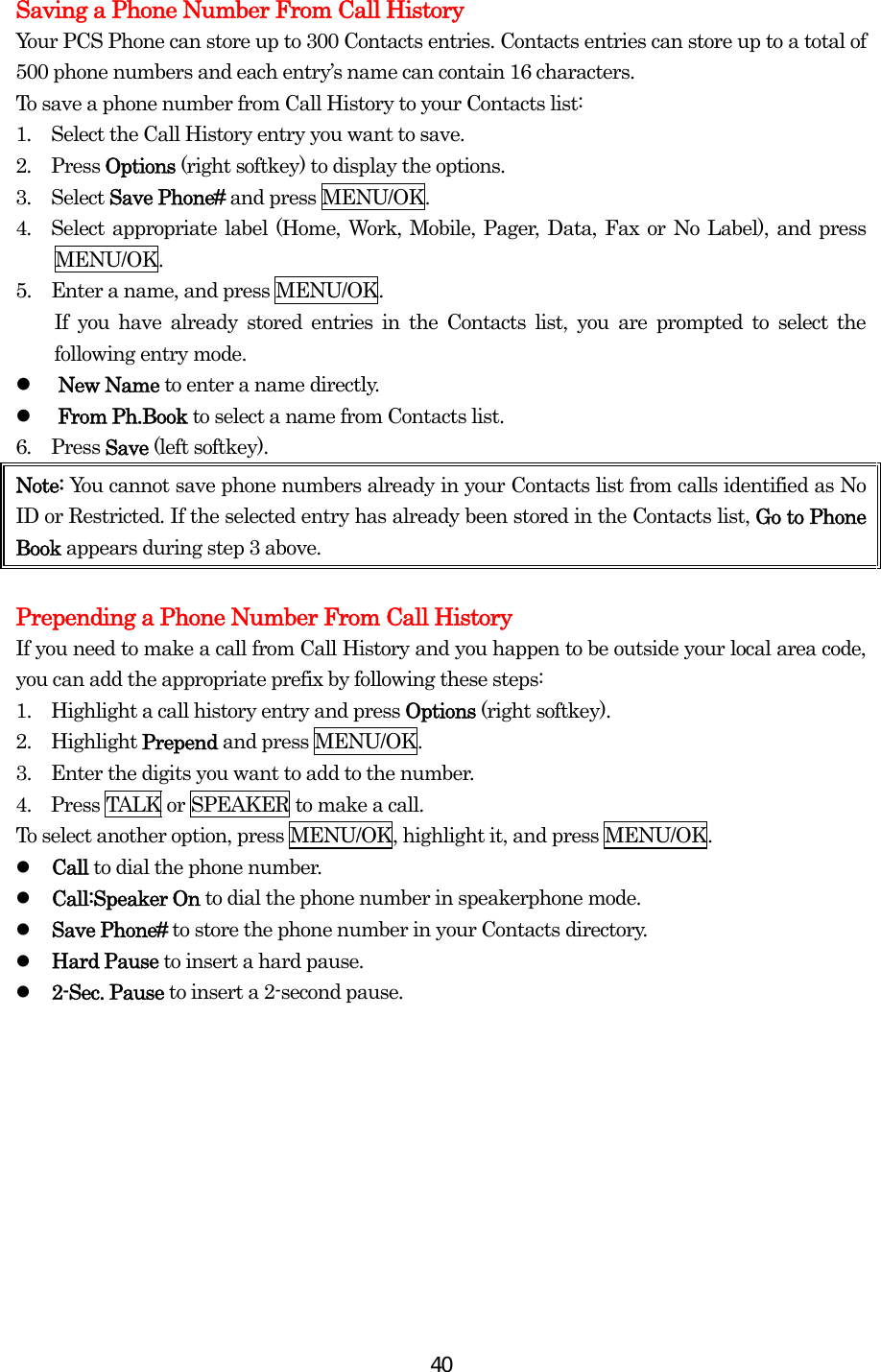  40Saving a Phone Number From Call History Your PCS Phone can store up to 300 Contacts entries. Contacts entries can store up to a total of 500 phone numbers and each entry’s name can contain 16 characters. To save a phone number from Call History to your Contacts list: 1.  Select the Call History entry you want to save. 2.  Press Options (right softkey) to display the options. 3.  Select Save Phone# and press MENU/OK. 4.  Select appropriate label (Home, Work, Mobile, Pager, Data, Fax or No Label), and press MENU/OK. 5.    Enter a name, and press MENU/OK.     If you have already stored entries in the Contacts list, you are prompted to select the following entry mode.   New Name to enter a name directly.   From Ph.Book to select a name from Contacts list. 6.  Press Save (left softkey). Note: You cannot save phone numbers already in your Contacts list from calls identified as No ID or Restricted. If the selected entry has already been stored in the Contacts list, Go to Phone Book appears during step 3 above.  Prepending a Phone Number From Call History If you need to make a call from Call History and you happen to be outside your local area code, you can add the appropriate prefix by following these steps: 1.    Highlight a call history entry and press Options (right softkey). 2.  Highlight Prepend and press MENU/OK. 3.    Enter the digits you want to add to the number. 4.    Press TALK or SPEAKER to make a call. To select another option, press MENU/OK, highlight it, and press MENU/OK.   Call to dial the phone number.   Call:Speaker On to dial the phone number in speakerphone mode.   Save Phone# to store the phone number in your Contacts directory.   Hard Pause to insert a hard pause.   2-Sec. Pause to insert a 2-second pause.         