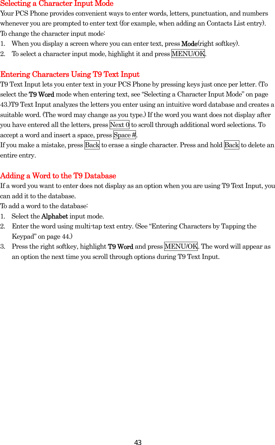  43Selecting a Character Input Mode Your PCS Phone provides convenient ways to enter words, letters, punctuation, and numbers whenever you are prompted to enter text (for example, when adding an Contacts List entry). To change the character input mode: 1.  When you display a screen where you can enter text, press Mode(right softkey). 2.  To select a character input mode, highlight it and press MENU/OK.  Entering Characters Using T9 Text Input T9 Text Input lets you enter text in your PCS Phone by pressing keys just once per letter. (To select the T9 Word mode when entering text, see “Selecting a Character Input Mode” on page 43.)T9 Text Input analyzes the letters you enter using an intuitive word database and creates a suitable word. (The word may change as you type.) If the word you want does not display after you have entered all the letters, press Next 0 to scroll through additional word selections. To accept a word and insert a space, press Space #. If you make a mistake, press Back to erase a single character. Press and hold Back to delete an entire entry.  Adding a Word to the T9 Database If a word you want to enter does not display as an option when you are using T9 Text Input, you can add it to the database. To add a word to the database: 1.  Select the Alphabet input mode. 2.  Enter the word using multi-tap text entry. (See “Entering Characters by Tapping the Keypad” on page 44.)   3.  Press the right softkey, highlight T9 Word and press MENU/OK. The word will appear as an option the next time you scroll through options during T9 Text Input.  