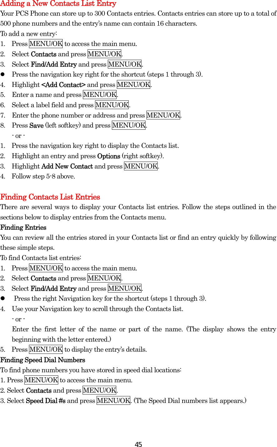  45Adding a New Contacts List Entry Your PCS Phone can store up to 300 Contacts entries. Contacts entries can store up to a total of 500 phone numbers and the entry’s name can contain 16 characters. To add a new entry: 1.    Press MENU/OK to access the main menu. 2. Select Contacts and press MENU/OK. 3. Select Find/Add Entry and press MENU/OK.   Press the navigation key right for the shortcut (steps 1 through 3). 4. Highlight &lt;Add Contact&gt; and press MENU/OK. 5.  Enter a name and press MENU/OK. 6.  Select a label field and press MENU/OK. 7.  Enter the phone number or address and press MENU/OK. 8. Press Save (left softkey) and press MENU/OK. - or - 1.    Press the navigation key right to display the Contacts list. 2.  Highlight an entry and press Options (right softkey). 3. Highlight Add New Contact and press MENU/OK. 4.    Follow step 5-8 above.  Finding Contacts List Entries There are several ways to display your Contacts list entries. Follow the steps outlined in the sections below to display entries from the Contacts menu. Finding Entries You can review all the entries stored in your Contacts list or find an entry quickly by following these simple steps. To find Contacts list entries: 1.  Press MENU/OK to access the main menu. 2.  Select Contacts and press MENU/OK. 3.  Select Find/Add Entry and press MENU/OK.   Press the right Navigation key for the shortcut (steps 1 through 3). 4.  Use your Navigation key to scroll through the Contacts list. - or - Enter the first letter of the name or part of the name. (The display shows the entry beginning with the letter entered.) 5.    Press MENU/OK to display the entry’s details. Finding Speed Dial Numbers To find phone numbers you have stored in speed dial locations: 1. Press MENU/OK to access the main menu. 2. Select Contacts and press MENU/OK. 3. Select Speed Dial #s and press MENU/OK. (The Speed Dial numbers list appears.)   