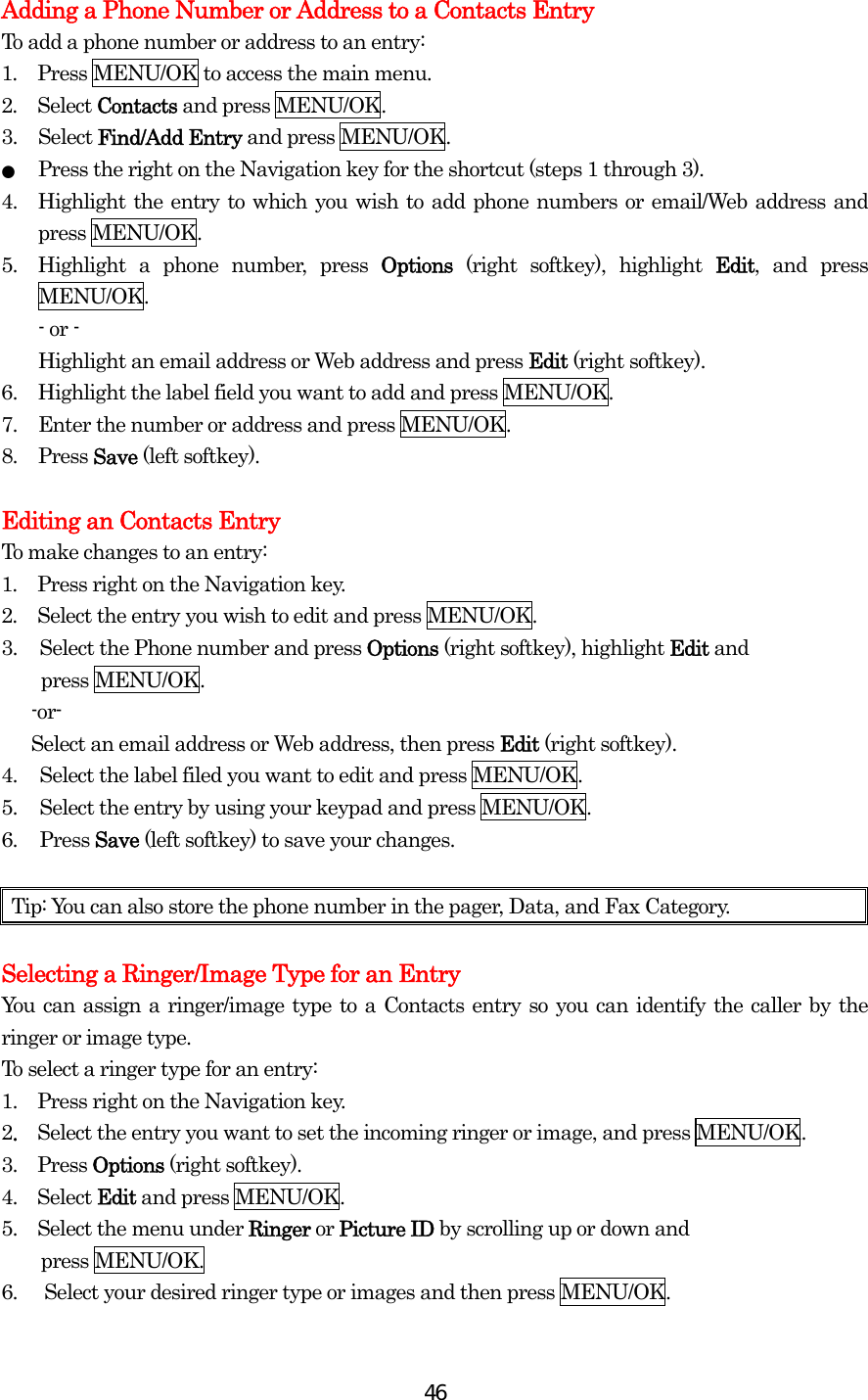  46Adding a Phone Number or Address to a Contacts Entry To add a phone number or address to an entry: 1.  Press MENU/OK to access the main menu. 2.  Select Contacts and press MENU/OK.   3. Select Find/Add Entry and press MENU/OK. ●  Press the right on the Navigation key for the shortcut (steps 1 through 3). 4.  Highlight the entry to which you wish to add phone numbers or email/Web address and press MENU/OK. 5.  Highlight a phone number, press Options (right softkey), highlight Edit, and press MENU/OK. - or -   Highlight an email address or Web address and press Edit (right softkey). 6.  Highlight the label field you want to add and press MENU/OK. 7.  Enter the number or address and press MENU/OK. 8. Press Save (left softkey).  Editing an Contacts Entry To make changes to an entry: 1.  Press right on the Navigation key. 2.  Select the entry you wish to edit and press MENU/OK. 3.  Select the Phone number and press Options (right softkey), highlight Edit and   press MENU/OK.    -or-    Select an email address or Web address, then press Edit (right softkey). 4.  Select the label filed you want to edit and press MENU/OK. 5.  Select the entry by using your keypad and press MENU/OK. 6. Press Save (left softkey) to save your changes.  Tip: You can also store the phone number in the pager, Data, and Fax Category.  Selecting a Ringer/Image Type for an Entry You can assign a ringer/image type to a Contacts entry so you can identify the caller by the ringer or image type.   To select a ringer type for an entry: 1.   Press right on the Navigation key. 2.  Select the entry you want to set the incoming ringer or image, and press MENU/OK. 3.  Press Options (right softkey). 4.  Select Edit and press MENU/OK. 5.    Select the menu under Ringer or Picture ID by scrolling up or down and   press MENU/OK. 6.  Select your desired ringer type or images and then press MENU/OK. 