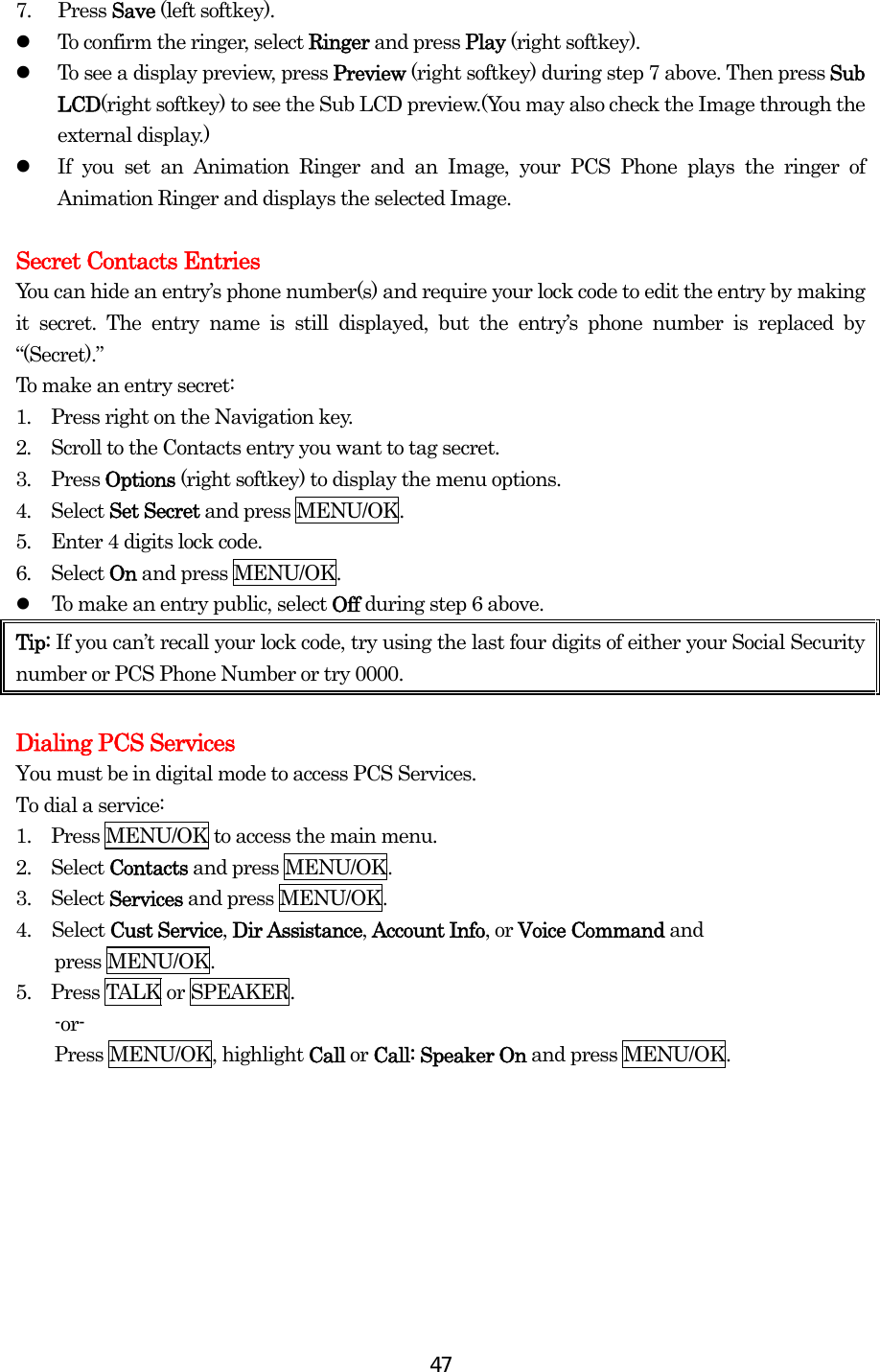  477. Press Save (left softkey).   To confirm the ringer, select Ringer and press Play (right softkey).   To see a display preview, press Preview (right softkey) during step 7 above. Then press Sub LCD(right softkey) to see the Sub LCD preview.(You may also check the Image through the external display.)   If you set an Animation Ringer and an Image, your PCS Phone plays the ringer of Animation Ringer and displays the selected Image.  Secret Contacts Entries You can hide an entry’s phone number(s) and require your lock code to edit the entry by making it secret. The entry name is still displayed, but the entry’s phone number is replaced by “(Secret).” To make an entry secret: 1.  Press right on the Navigation key. 2.  Scroll to the Contacts entry you want to tag secret. 3.  Press Options (right softkey) to display the menu options. 4.  Select Set Secret and press MENU/OK. 5.  Enter 4 digits lock code. 6.  Select On and press MENU/OK.   To make an entry public, select Off during step 6 above. Tip: If you can’t recall your lock code, try using the last four digits of either your Social Security number or PCS Phone Number or try 0000.    Dialing PCS Services You must be in digital mode to access PCS Services. To dial a service: 1.   Press MENU/OK to access the main menu. 2.   Select Contacts and press MENU/OK. 3.   Select Services and press MENU/OK. 4. Select Cust Service, Dir Assistance, Account Info, or Voice Command and  press MENU/OK. 5.  Press TALK or SPEAKER. -or-  Press MENU/OK, highlight Call or Call: Speaker On and press MENU/OK.   