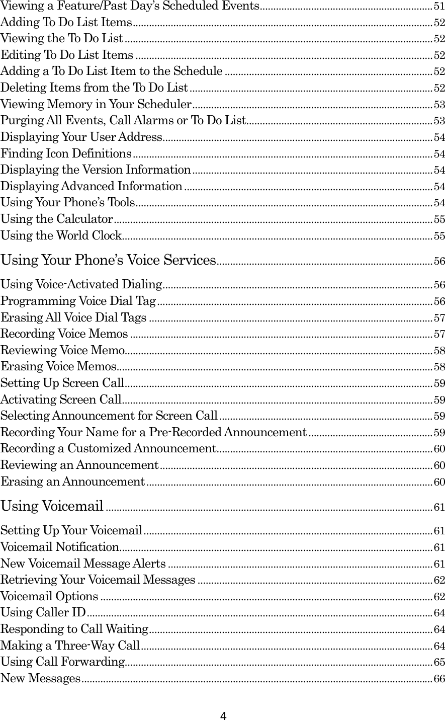  4Viewing a Feature/Past Day’s Scheduled Events................................................................51 Adding To Do List Items...............................................................................................................52 Viewing the To Do List..................................................................................................................52 Editing To Do List Items ..............................................................................................................52 Adding a To Do List Item to the Schedule .............................................................................52 Deleting Items from the To Do List..........................................................................................52 Viewing Memory in Your Scheduler.........................................................................................53 Purging All Events, Call Alarms or To Do List.....................................................................53 Displaying Your User Address....................................................................................................54 Finding Icon Definitions...............................................................................................................54 Displaying the Version Information.........................................................................................54 Displaying Advanced Information............................................................................................54 Using Your Phone’s Tools..............................................................................................................54 Using the Calculator......................................................................................................................55 Using the World Clock...................................................................................................................55 Using Your Phone’s Voice Services................................................................................56 Using Voice-Activated Dialing....................................................................................................56 Programming Voice Dial Tag......................................................................................................56 Erasing All Voice Dial Tags .........................................................................................................57 Recording Voice Memos ................................................................................................................57 Reviewing Voice Memo..................................................................................................................58 Erasing Voice Memos.....................................................................................................................58 Setting Up Screen Call..................................................................................................................59 Activating Screen Call...................................................................................................................59 Selecting Announcement for Screen Call...............................................................................59 Recording Your Name for a Pre-Recorded Announcement..............................................59 Recording a Customized Announcement................................................................................60 Reviewing an Announcement.....................................................................................................60 Erasing an Announcement..........................................................................................................60 Using Voicemail .........................................................................................................................61 Setting Up Your Voicemail...........................................................................................................61 Voicemail Notification....................................................................................................................61 New Voicemail Message Alerts ..................................................................................................61 Retrieving Your Voicemail Messages .......................................................................................62 Voicemail Options ...........................................................................................................................62 Using Caller ID................................................................................................................................64 Responding to Call Waiting.........................................................................................................64 Making a Three-Way Call............................................................................................................64 Using Call Forwarding..................................................................................................................65 New Messages..................................................................................................................................66 