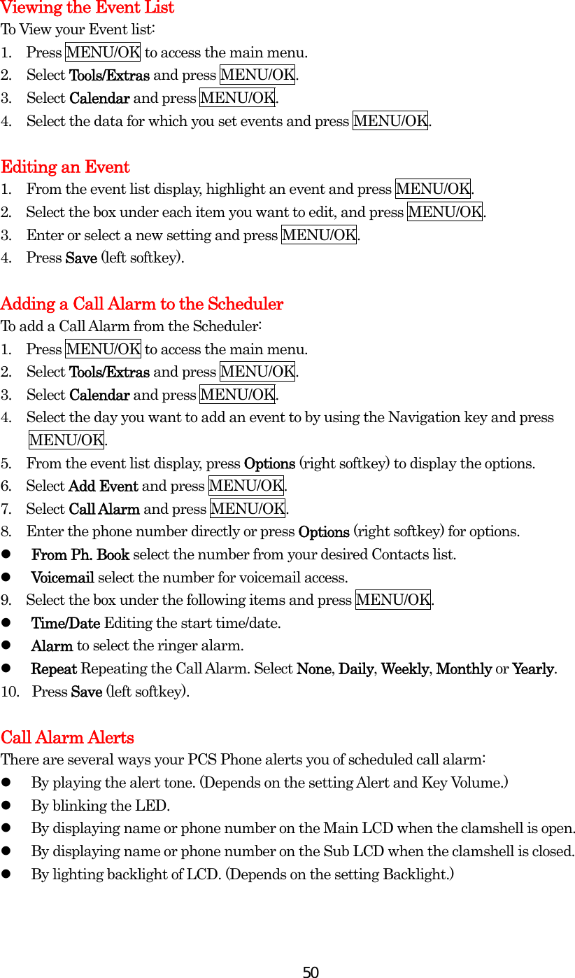  50 Viewing the Event List To View your Event list: 1.    Press MENU/OK to access the main menu. 2. Select Tools/Extras and press MENU/OK. 3. Select Calendar and press MENU/OK. 4.  Select the data for which you set events and press MENU/OK.  Editing an Event 1.  From the event list display, highlight an event and press MENU/OK. 2.  Select the box under each item you want to edit, and press MENU/OK. 3.   Enter or select a new setting and press MENU/OK. 4.   Press Save (left softkey).  Adding a Call Alarm to the Scheduler To add a Call Alarm from the Scheduler: 1.  Press MENU/OK to access the main menu. 2. Select Tools/Extras and press MENU/OK. 3. Select Calendar and press MENU/OK. 4.  Select the day you want to add an event to by using the Navigation key and press   MENU/OK. 5.  From the event list display, press Options (right softkey) to display the options. 6.  Select Add Event and press MENU/OK. 7.  Select Call Alarm and press MENU/OK. 8.  Enter the phone number directly or press Options (right softkey) for options.   From Ph. Book select the number from your desired Contacts list.   Voicemail select the number for voicemail access. 9.  Select the box under the following items and press MENU/OK.   Time/Date Editing the start time/date.   Alarm to select the ringer alarm.   Repeat Repeating the Call Alarm. Select None, Daily, Weekly, Monthly or Yearly. 10.   Press Save (left softkey).  Call Alarm Alerts There are several ways your PCS Phone alerts you of scheduled call alarm:   By playing the alert tone. (Depends on the setting Alert and Key Volume.)   By blinking the LED.   By displaying name or phone number on the Main LCD when the clamshell is open.   By displaying name or phone number on the Sub LCD when the clamshell is closed.   By lighting backlight of LCD. (Depends on the setting Backlight.)   