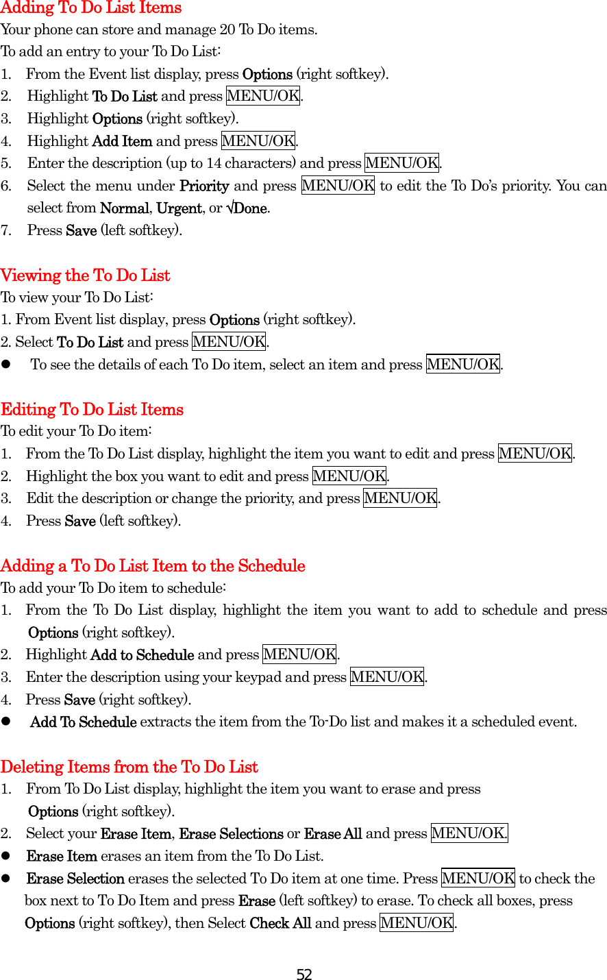  52Adding To Do List Items Your phone can store and manage 20 To Do items. To add an entry to your To Do List: 1.  From the Event list display, press Options (right softkey). 2. Highlight To Do List and press MENU/OK. 3. Highlight Options (right softkey). 4. Highlight Add Item and press MENU/OK. 5.  Enter the description (up to 14 characters) and press MENU/OK. 6.  Select the menu under Priority and press MENU/OK to edit the To Do’s priority. You can select from Normal, Urgent, or √Done. 7. Press Save (left softkey).  Viewing the To Do List To view your To Do List: 1. From Event list display, press Options (right softkey). 2. Select To Do List and press MENU/OK.   To see the details of each To Do item, select an item and press MENU/OK.  Editing To Do List Items To edit your To Do item: 1.    From the To Do List display, highlight the item you want to edit and press MENU/OK. 2.  Highlight the box you want to edit and press MENU/OK. 3.  Edit the description or change the priority, and press MENU/OK. 4. Press Save (left softkey).  Adding a To Do List Item to the Schedule To add your To Do item to schedule: 1.  From the To Do List display, highlight the item you want to add to schedule and press Options (right softkey). 2.  Highlight Add to Schedule and press MENU/OK. 3.    Enter the description using your keypad and press MENU/OK. 4.  Press Save (right softkey).   Add To Schedule extracts the item from the To-Do list and makes it a scheduled event.  Deleting Items from the To Do List 1.  From To Do List display, highlight the item you want to erase and press   Options (right softkey). 2. Select your Erase Item, Erase Selections or Erase All and press MENU/OK.   Erase Item erases an item from the To Do List.   Erase Selection erases the selected To Do item at one time. Press MENU/OK to check the box next to To Do Item and press Erase (left softkey) to erase. To check all boxes, press Options (right softkey), then Select Check All and press MENU/OK. 