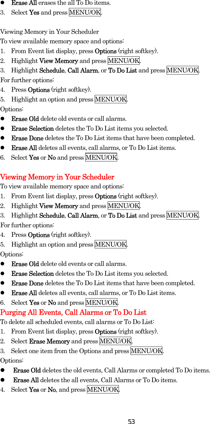  53  Erase All erases the all To Do items. 3. Select Yes and press MENU/OK.  Viewing Memory in Your Scheduler To view available memory space and options: 1.    From Event list display, press Options (right softkey). 2. Highlight View Memory and press MENU/OK. 3. Highlight Schedule, Call Alarm, or To Do List and press MENU/OK. For further options: 4. Press Options (right softkey). 5.  Highlight an option and press MENU/OK. Options:   Erase Old delete old events or call alarms.   Erase Selection deletes the To Do List items you selected.   Erase Done deletes the To Do List items that have been completed.   Erase All deletes all events, call alarms, or To Do List items. 6.  Select Yes or No and press MENU/OK.  Viewing Memory in Your Scheduler To view available memory space and options: 1.    From Event list display, press Options (right softkey). 2. Highlight View Memory and press MENU/OK. 3. Highlight Schedule, Call Alarm, or To Do List and press MENU/OK. For further options: 4. Press Options (right softkey). 5.  Highlight an option and press MENU/OK. Options:   Erase Old delete old events or call alarms.   Erase Selection deletes the To Do List items you selected.   Erase Done deletes the To Do List items that have been completed.   Erase All deletes all events, call alarms, or To Do List items. 6. Select Yes or No and press MENU/OK. Purging All Events, Call Alarms or To Do List To delete all scheduled events, call alarms or To Do List: 1.  From Event list display, press Options (right softkey). 2.  Select Erase Memory and press MENU/OK. 3.  Select one item from the Options and press MENU/OK. Options:   Erase Old deletes the old events, Call Alarms or completed To Do items.   Erase All deletes the all events, Call Alarms or To Do items. 4.  Select Yes or No, and press MENU/OK. 