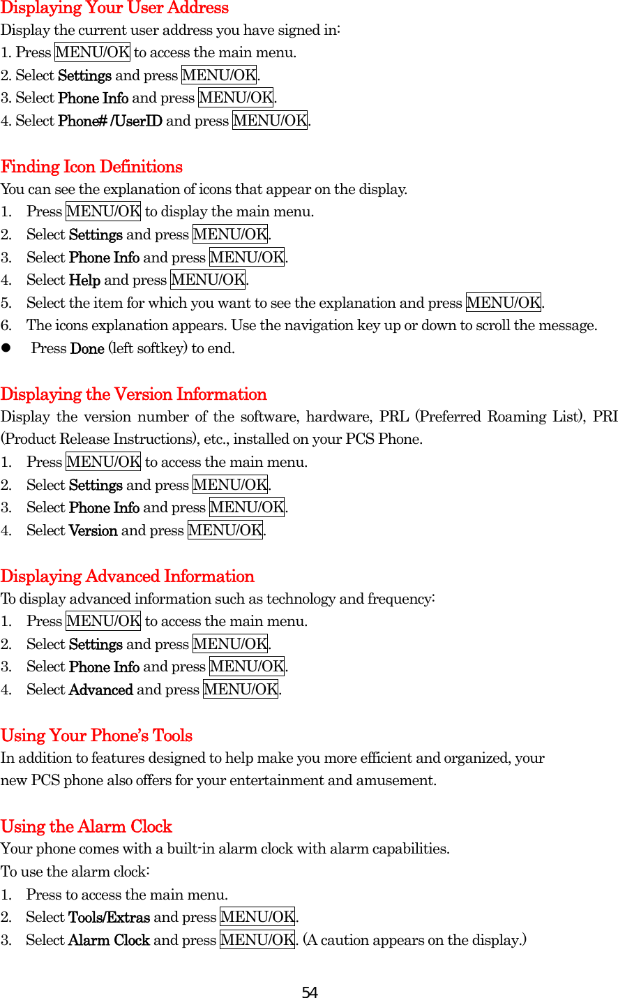  54Displaying Your User Address Display the current user address you have signed in: 1. Press MENU/OK to access the main menu. 2. Select Settings and press MENU/OK. 3. Select Phone Info and press MENU/OK.   4. Select Phone# /UserID and press MENU/OK.  Finding Icon Definitions You can see the explanation of icons that appear on the display. 1.  Press MENU/OK to display the main menu. 2. Select Settings and press MENU/OK. 3. Select Phone Info and press MENU/OK. 4. Select Help and press MENU/OK. 5.  Select the item for which you want to see the explanation and press MENU/OK. 6.  The icons explanation appears. Use the navigation key up or down to scroll the message.   Press Done (left softkey) to end.  Displaying the Version Information Display the version number of the software, hardware, PRL (Preferred Roaming List), PRI (Product Release Instructions), etc., installed on your PCS Phone. 1.  Press MENU/OK to access the main menu. 2. Select Settings and press MENU/OK. 3. Select Phone Info and press MENU/OK. 4. Select Version and press MENU/OK.  Displaying Advanced Information To display advanced information such as technology and frequency: 1.  Press MENU/OK to access the main menu. 2. Select Settings and press MENU/OK. 3. Select Phone Info and press MENU/OK. 4. Select Advanced and press MENU/OK.  Using Your Phone’s Tools In addition to features designed to help make you more efficient and organized, your new PCS phone also offers for your entertainment and amusement.  Using the Alarm Clock Your phone comes with a built-in alarm clock with alarm capabilities. To use the alarm clock: 1.    Press to access the main menu. 2.  Select Tools/Extras and press MENU/OK. 3.  Select Alarm Clock and press MENU/OK. (A caution appears on the display.) 