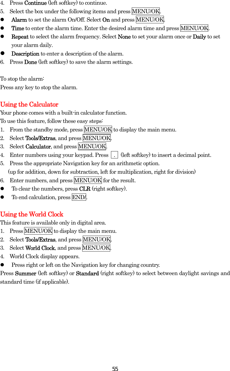  554.  Press Continue (left softkey) to continue. 5.    Select the box under the following items and press MENU/OK.   Alarm to set the alarm On/Off. Select On and press MENU/OK.   Time to enter the alarm time. Enter the desired alarm time and press MENU/OK.   Repeat to select the alarm frequency. Select None to set your alarm once or Daily to set your alarm daily.  Description to enter a description of the alarm. 6.  Press Done (left softkey) to save the alarm settings.  To stop the alarm: Press any key to stop the alarm.  Using the Calculator Your phone comes with a built-in calculator function. To use this feature, follow these easy steps: 1.  From the standby mode, press MENU/OK to display the main menu. 2.  Select Tools/Extras, and press MENU/OK. 3.  Select Calculator, and press MENU/OK. 4.   Enter numbers using your keypad. Press    .    (left softkey) to insert a decimal point. 5.  Press the appropriate Navigation key for an arithmetic option.         (up for addition, down for subtraction, left for multiplication, right for division) 6.  Enter numbers, and press MENU/OK for the result.   To clear the numbers, press CLR (right softkey).   To end calculation, press END/.  Using the World Clock This feature is available only in digital area. 1.  Press MENU/OK to display the main menu. 2.  Select Tools/Extras, and press MENU/OK. 3.  Select World Clock, and press MENU/OK. 4.  World Clock display appears.   Press right or left on the Navigation key for changing country. Press Summer (left softkey) or Standard (right softkey) to select between daylight savings and standard time (if applicable). 