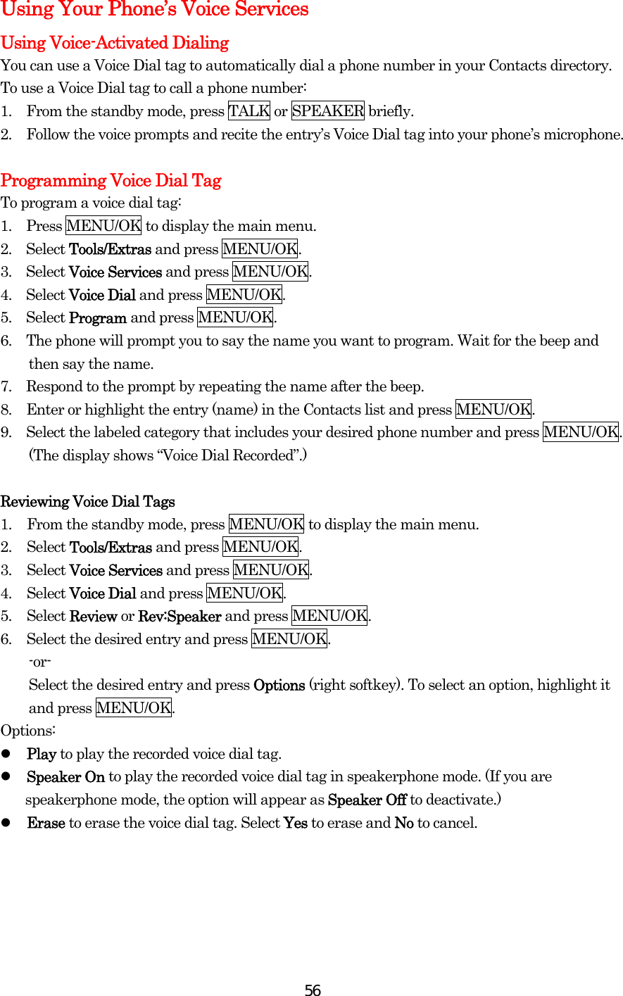  56Using Your Phone’s Voice Services Using Voice-Activated Dialing You can use a Voice Dial tag to automatically dial a phone number in your Contacts directory. To use a Voice Dial tag to call a phone number: 1.    From the standby mode, press TALK or SPEAKER briefly. 2.    Follow the voice prompts and recite the entry’s Voice Dial tag into your phone’s microphone.  Programming Voice Dial Tag To program a voice dial tag: 1.    Press MENU/OK to display the main menu. 2.  Select Tools/Extras and press MENU/OK. 3.  Select Voice Services and press MENU/OK. 4.  Select Voice Dial and press MENU/OK. 5.  Select Program and press MENU/OK. 6.    The phone will prompt you to say the name you want to program. Wait for the beep and then say the name. 7.    Respond to the prompt by repeating the name after the beep. 8.    Enter or highlight the entry (name) in the Contacts list and press MENU/OK. 9.    Select the labeled category that includes your desired phone number and press MENU/OK. (The display shows “Voice Dial Recorded”.)  Reviewing Voice Dial Tags 1.  From the standby mode, press MENU/OK to display the main menu. 2. Select Tools/Extras and press MENU/OK. 3. Select Voice Services and press MENU/OK. 4. Select Voice Dial and press MENU/OK. 5. Select Review or Rev:Speaker and press MENU/OK. 6.  Select the desired entry and press MENU/OK. -or- Select the desired entry and press Options (right softkey). To select an option, highlight it and press MENU/OK. Options:   Play to play the recorded voice dial tag.   Speaker On to play the recorded voice dial tag in speakerphone mode. (If you are speakerphone mode, the option will appear as Speaker Off to deactivate.)   Erase to erase the voice dial tag. Select Yes to erase and No to cancel.     
