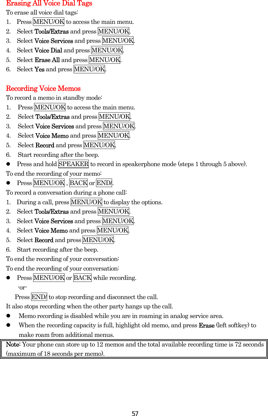  57Erasing All Voice Dial Tags To erase all voice dial tags: 1.    Press MENU/OK to access the main menu. 2. Select Tools/Extras and press MENU/OK. 3. Select Voice Services and press MENU/OK. 4. Select Voice Dial and press MENU/OK. 5. Select Erase All and press MENU/OK. 6. Select Yes and press MENU/OK.  Recording Voice Memos To record a memo in standby mode: 1.  Press MENU/OK to access the main menu. 2. Select Tools/Extras and press MENU/OK. 3. Select Voice Services and press MENU/OK. 4. Select Voice Memo and press MENU/OK. 5. Select Record and press MENU/OK. 6.  Start recording after the beep.   Press and hold SPEAKER to record in speakerphone mode (steps 1 through 5 above). To end the recording of your memo:   Press MENU/OK , BACK or END/. To record a conversation during a phone call: 1.    During a call, press MENU/OK to display the options. 2. Select Tools/Extras and press MENU/OK. 3. Select Voice Services and press MENU/OK. 4. Select Voice Memo and press MENU/OK. 5. Select Record and press MENU/OK. 6.  Start recording after the beep. To end the recording of your conversation: To end the recording of your conversation:   Press MENU/OK or BACK while recording. -or-       Press END/ to stop recording and disconnect the call. It also stops recording when the other party hangs up the call.   Memo recording is disabled while you are in roaming in analog service area.   When the recording capacity is full, highlight old memo, and press Erase (left softkey) to make roam from additional menus. Note: Your phone can store up to 12 memos and the total available recording time is 72 seconds (maximum of 18 seconds per memo).    