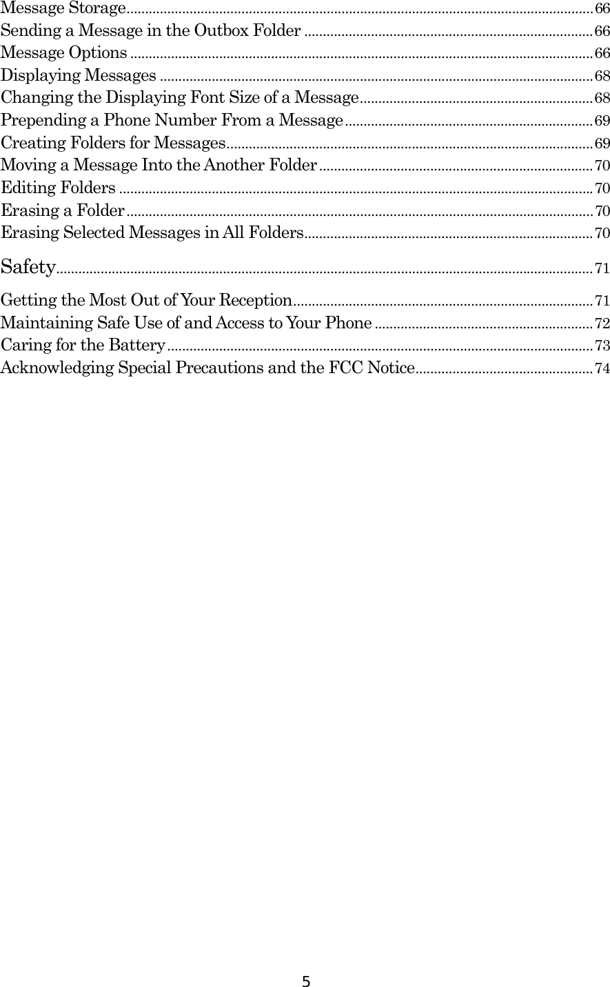  5Message Storage..............................................................................................................................66 Sending a Message in the Outbox Folder ..............................................................................66 Message Options .............................................................................................................................66 Displaying Messages .....................................................................................................................68 Changing the Displaying Font Size of a Message...............................................................68 Prepending a Phone Number From a Message...................................................................69 Creating Folders for Messages...................................................................................................69 Moving a Message Into the Another Folder..........................................................................70 Editing Folders ................................................................................................................................70 Erasing a Folder..............................................................................................................................70 Erasing Selected Messages in All Folders..............................................................................70 Safety.................................................................................................................................................71 Getting the Most Out of Your Reception.................................................................................71 Maintaining Safe Use of and Access to Your Phone ...........................................................72 Caring for the Battery...................................................................................................................73 Acknowledging Special Precautions and the FCC Notice................................................74   