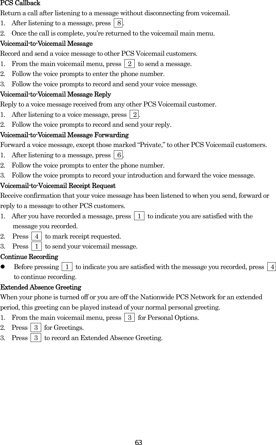  63PCS Callback Return a call after listening to a message without disconnecting from voicemail. 1.   After listening to a message, press    8 . 2.   Once the call is complete, you’re returned to the voicemail main menu. Voicemail-to-Voicemail Message Record and send a voice message to other PCS Voicemail customers. 1.  From the main voicemail menu, press  2  to send a message. 2.  Follow the voice prompts to enter the phone number. 3.  Follow the voice prompts to record and send your voice message. Voicemail-to-Voicemail Message Reply Reply to a voice message received from any other PCS Voicemail customer. 1.  After listening to a voice message, press    2 . 2.   Follow the voice prompts to record and send your reply. Voicemail-to-Voicemail Message Forwarding Forward a voice message, except those marked “Private,” to other PCS Voicemail customers. 1.  After listening to a message, press    6 . 2.  Follow the voice prompts to enter the phone number. 3.  Follow the voice prompts to record your introduction and forward the voice message. Voicemail-to-Voicemail Receipt Request Receive confirmation that your voice message has been listened to when you send, forward or reply to a message to other PCS customers. 1.  After you have recorded a message, press  1  to indicate you are satisfied with the message you recorded. 2.  Press  4  to mark receipt requested. 3.  Press  1  to send your voicemail message. Continue Recording   Before pressing    1    to indicate you are satisfied with the message you recorded, press    4 to continue recording. Extended Absence Greeting When your phone is turned off or you are off the Nationwide PCS Network for an extended period, this greeting can be played instead of your normal personal greeting. 1.  From the main voicemail menu, press  3  for Personal Options. 2.  Press  3  for Greetings. 3.  Press    3    to record an Extended Absence Greeting.         