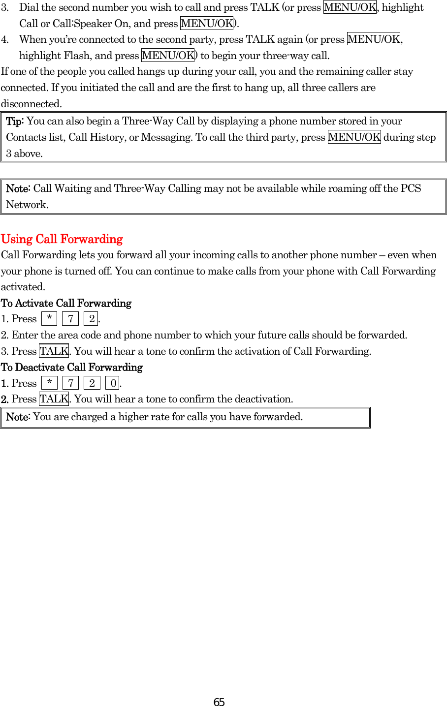  653.  Dial the second number you wish to call and press TALK (or press MENU/OK, highlight Call or Call:Speaker On, and press MENU/OK). 4.  When you’re connected to the second party, press TALK again (or press MENU/OK, highlight Flash, and press MENU/OK) to begin your three-way call. If one of the people you called hangs up during your call, you and the remaining caller stay connected. If you initiated the call and are the first to hang up, all three callers are disconnected. Tip: You can also begin a Three-Way Call by displaying a phone number stored in your Contacts list, Call History, or Messaging. To call the third party, press MENU/OK during step 3 above.  Note: Call Waiting and Three-Way Calling may not be available while roaming off the PCS Network.  Using Call Forwarding Call Forwarding lets you forward all your incoming calls to another phone number – even when your phone is turned off. You can continue to make calls from your phone with Call Forwarding activated. To Activate Call Forwarding 1. Press  *   7   2 . 2. Enter the area code and phone number to which your future calls should be forwarded. 3. Press TALK. You will hear a tone to confirm the activation of Call Forwarding. To Deactivate Call Forwarding 1. Press  *   7   2   0 . 2. Press TALK. You will hear a tone to confirm the deactivation. Note: You are charged a higher rate for calls you have forwarded.      